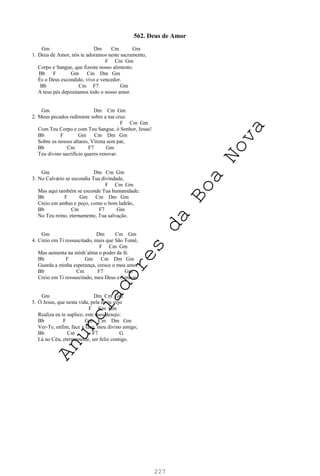 227
562. Deus de Amor
Gm Dm Cm Gm
1. Deus de Amor, nós te adoramos neste sacramento,
F Cm Gm
Corpo e Sangue, que fizeste nosso alimento.
Bb F Gm Cm Dm Gm
És o Deus escondido, vivo e vencedor.
Bb Cm F7 Gm
A teus pés depositamos todo o nosso amor.
Gm Dm Cm Gm
2. Meus pecados redimiste sobre a tua cruz.
F Cm Gm
Com Teu Corpo e com Teu Sangue, ó Senhor, Jesus!
Bb F Gm Cm Dm Gm
Sobre os nossos altares, Vítima sem par,
Bb Cm F7 Gm
Teu divino sacrifício queres renovar.
Gm Dm Cm Gm
3. No Calvário se escondia Tua divindade,
F Cm Gm
Mas aqui também se esconde Tua humanidade:
Bb F Gm Cm Dm Gm
Creio em ambas e peço, como o bom ladrão,
Bb Cm F7 Gm
No Teu reino, eternamente, Tua salvação.
Gm Dm Cm Gm
4. Creio em Ti ressuscitado, mais que São Tomé,
F Cm Gm
Mas aumenta na minh’alma o poder da fé.
Bb F Gm Cm Dm Gm
Guarda a minha esperança, cresce o meu amor.
Bb Cm F7 Gm
Creio em Ti ressuscitado, meu Deus e Senhor.
Gm Dm Cm Gm
5. Ó Jesus, que nesta vida, pela fé eu vejo
F Cm Gm
Realiza eu te suplico, este meu desejo:
Bb F Gm Cm Dm Gm
Ver-Te, enfim, face a face, meu divino amigo;
Bb Cm F7 G
Lá no Céu, eternamente, ser feliz contigo.
A
n
u
n
c
i
a
d
o
r
e
s
d
a
B
o
a
N
o
v
a
 