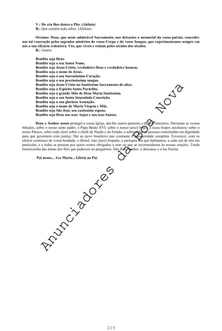 229
V.: Do céu lhes destes o Pão. (Aleluia)
R.: Que contém todo sabor. (Aleluia)
Oremos: Deus, que neste admirável Sacramento, nos deixastes o memorial da vossa paixão, concedei-
nos tal veneração pelos sagrados mistérios do vosso Corpo e do vosso Sangue, que experimentemos sempre em
nós a sua eficácia redentora. Vós, que viveis e reinais pelos séculos dos séculos.
R.: Amém.
Bendito seja Deus.
Bendito seja o seu Santo Nome.
Bendito seja Jesus Cristo, verdadeiro Deus e verdadeiro homem.
Bendito seja o nome de Jesus.
Bendito seja o seu Sacratíssimo Coração.
Bendito seja o seu preciosíssimo sangue.
Bendito seja Jesus Cristo no Santíssimo Sacramento do altar.
Bendito seja o Espírito Santo Paráclito.
Bendita seja a grande Mãe de Deus Maria Santíssima.
Bendita seja a sua Santa Imaculada Conceição.
Bendita seja a sua gloriosa Assunção.
Bendita seja o nome de Maria Virgem e Mãe.
Bendito seja São José, seu castíssimo esposo.
Bendito seja Deus nos seus Anjos e nos seus Santos.
Deus e Senhor nosso protegei a vossa Igreja, dai-lhe santos pastores e dignos ministros. Derramai as vossas
bênçãos, sobre o nosso santo padre, o Papa Bento XVI, sobre o nosso (arce) bispo, e (seus bispos auxiliares) sobre o
nosso Pároco, sobre todo clero sobre o chefe da Nação e do Estado, e sobre todas as pessoas constituídas em dignidade
para que governem com justiça. Dai ao povo brasileiro paz constante e prosperidade completa. Favorecei, com os
efeitos contínuos de vossa bondade, o Brasil, este (arce) bispado, a paróquia em que habitamos, a cada um de nós em
particular, e a todas as pessoas por quem somos obrigados a orar ou que se recomendaram às nossas orações. Tende
misericórdia das almas dos fiéis que padecem no purgatório. Dai-lhes, Senhor, o descanso e a luz Eterna.
Pai nosso... Ave Maria... Glória ao Pai.
A
n
u
n
c
i
a
d
o
r
e
s
d
a
B
o
a
N
o
v
a
 