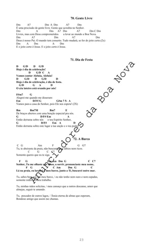 23
70. Gente Livre
Dm A7 Dm A Dm A7 Dm
É uma procissão de gente livre. Gente que acredita no Senhor.
Dm A Dm A7 Dm A7 Dm C Dm
Livres, mas com Deus comprometidos a levar ao mundo a Boa Nova.
Dm A7 Dm A7 Dm
Deus é nosso Pai. O mundo tem conserto. Tudo mudará, se for do jeito certo.(2x)
Dm A Dm A Dm
E o jeito certo é Jesus. E o jeito certo é Jesus.
71. Dia de Festa
D G/D D G/D
Hoje é dia de celebração!
D G/D C A
Vamos cantar Aleluia, Aleluia!
D G/D D G/D D
Hoje é dia de celebração, é dia de festa.
G/D G A D
O céu inteiro está orando por nós!
F#m7 G
Alegrei-me quando me disseram:
Em D/F# G G#m 7 5- A
Vamos para a casa do Senhor, pois Ele nos espera! (2X)
Bm Bm7M Bm7 E
De braços abertos com uma benção especial pra nós.
G D/F# Em A
Então derrama sobre nós o teu Espírito Senhor,
G D/F# Em A D
Então derrama sobre este lugar a tua unção e o teu poder!
72. A Barca
C G Am F G G7
Tu, te abeiraste da praia, não buscaste nem sábios nem ricos.
C G C C7
Somente queres que eu te siga.
F G Em Am Dm G C C7
Senhor, Tu me olhaste nos olhos, a sorrir, pronunciaste meu nome,
F G C Am Dm G C
Lá na praia, eu larguei o meu barco, junto a Ti, buscarei outro mar.
Tu, sabes bem que em meu barco, / eu não tenho nem ouro e nem espadas,
somente redes e o meu trabalho.
Tu, minhas mãos solicitas, / meu cansaço que a outros descanse, amor que
almejas, seguir te amando.
Tu, pescador de outros lagos, / Ânsia eterna de almas que esperam,
Bondoso amigo que assim me chamas.
A
n
u
n
c
i
a
d
o
r
e
s
d
a
B
o
a
N
o
v
a
 