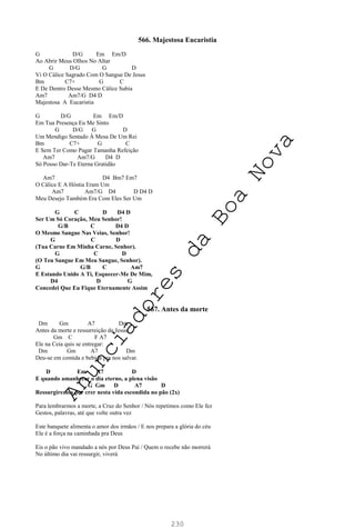 230
566. Majestosa Eucaristia
G D/G Em Em/D
Ao Abrir Meus Olhos No Altar
G D/G G D
Vi O Cálice Sagrado Com O Sangue De Jesus
Bm C7+ G C
E De Dentro Desse Mesmo Cálice Subia
Am7 Am7/G D4 D
Majestosa A Eucaristia
G D/G Em Em/D
Em Tua Presença Eu Me Sinto
G D/G G D
Um Mendigo Sentado À Mesa De Um Rei
Bm C7+ G C
E Sem Ter Como Pagar Tamanha Refeição
Am7 Am7/G D4 D
Só Posso Dar-Te Eterna Gratidão
Am7 D4 Bm7 Em7
O Cálice E A Hóstia Eram Um
Am7 Am7/G D4 D D4 D
Meu Desejo Também Era Com Eles Ser Um
G C D D4 D
Ser Um Só Coração, Meu Senhor!
G/B C D4 D
O Mesmo Sangue Nas Veias, Senhor!
G C D
(Tua Carne Em Minha Carne, Senhor).
G C D
(O Teu Sangue Em Meu Sangue, Senhor).
G G/B C Am7
E Estando Unido A Ti, Esquecer-Me De Mim,
D4 D G
Concedei Que Eu Fique Eternamente Assim
567. Antes da morte
Dm Gm A7 Dm
Antes da morte e ressurreição de Jesus,
Gm C F A7
Ele na Ceia quis se entregar:
Dm Gm A7 Dm
Deu-se em comida e bebida pra nos salvar.
D Em A7 D
E quando amanhecer o dia eterno, a plena visão
G Gm D A7 D
Ressurgiremos por crer nesta vida escondida no pão (2x)
Para lembrarmos a morte, a Cruz do Senhor / Nós repetimos como Ele fez
Gestos, palavras, até que volte outra vez
Este banquete alimenta o amor dos irmãos / E nos prepara a glória do céu
Ele é a força na caminhada pra Deus
Eis o pão vivo mandado a nós por Deus Pai / Quem o recebe não morrerá
No último dia vai ressurgir, viverá
A
n
u
n
c
i
a
d
o
r
e
s
d
a
B
o
a
N
o
v
a
 