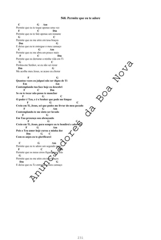 231
568. Permite que eu te adore
C G Am
Permite que eu te toque apenas uma vez
F C Dm
Permite que eu te fale apenas um instante
G C
Permite que eu me atire em teus braços
Dm G
E deixa que eu te entregue o meu cansaço
C G Am
Permite que eu me abra um pouco mais
F C Dm
Permite que eu derrame a minha vida em Ti
G C
Perdoa-me Senhor, se eu não sei rezar
Dm G
Me acolhe meu Jesus, se acaso eu chorar
F G
Quantas vezes eu julguei não ser digno de Ti
Em Am
Contemplando tua face hoje eu descobri
F C Dm
Se eu te tocar não posso te manchar
F G C
O poder é Teu, e é o Senhor que pode me limpar
F G C
Creio em Ti, Jesus, sei que podes me livrar do meu pecado
F G Am
Contemplando-te me sinto ser lavado
F G
Em Tua presença sou abençoado
F G C
Creio em Ti, Jesus, para sempre eu te bendirei e adorarei
F G Am
Pois o Teu amor hoje curou a minha dor
Dm G C
Com os anjos eu te glorificarei
C G Am
Permite que eu te adore um segundo mais
F C Dm
Permite que os meus erros fiquem para trás
G C
Permite que eu me atire em teus braços
Dm G
E deixa que eu Te entregue o meu cansaço
A
n
u
n
c
i
a
d
o
r
e
s
d
a
B
o
a
N
o
v
a
 