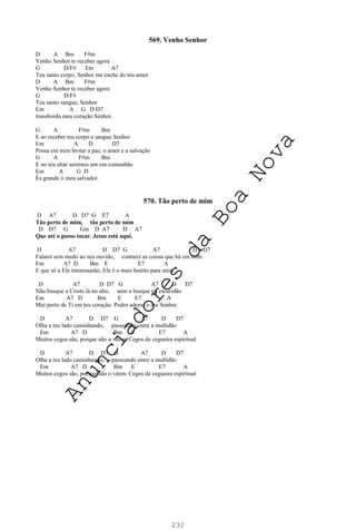 232
569. Venho Senhor
D A Bm F#m
Venho Senhor te receber agora
G D/F# Em A7
Teu santo corpo, Senhor me enche do teu amor.
D A Bm F#m
Venho Senhor te receber agora
G D/F#
Teu santo sangue, Senhor
Em A G D D7
transborda meu coração Senhor.
G A F#m Bm
E ao receber teu corpo e sangue Senhor
Em A D D7
Possa em mim brotar a paz, o amor e a salvação
G A F#m Bm
E no teu altar seremos um em comunhão
Em A G D
És grande ó meu salvador.
570. Tão perto de mim
D A7 D D7 G E7 A
Tão perto de mim, tão perto de mim
D D7 G Gm D A7 D A7
Que até o posso tocar. Jesus está aqui.
D A7 D D7 G A7 D D7
Falarei sem medo ao seu ouvido, contarei as coisas que há em mim
Em A7 D Bm E E7 A
E que só a Ele interessarão, Ele é o mais bonito para mim.
D A7 D D7 G A7 D D7
Não busque a Cristo lá no alto, nem o busque na escuridão
Em A7 D Bm E E7 A
Mui perto de Ti em teu coração. Podes adorar o teu Senhor.
D A7 D D7 G A7 D D7
Olha a teu lado caminhando, passeando entre a multidão
Em A7 D Bm E E7 A
Muitos cegos são, porque não o vêem. Cegos de cegueira espiritual
D A7 D D7 G A7 D D7
Olha a teu lado caminhando, passeando entre a multidão
Em A7 D Bm E E7 A
Muitos cegos são, porque não o vêem. Cegos de cegueira espiritual
A
n
u
n
c
i
a
d
o
r
e
s
d
a
B
o
a
N
o
v
a
 