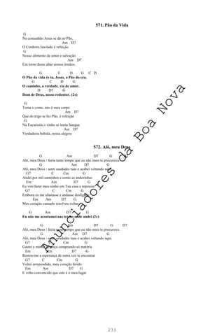 233
571. Pão da Vida
G
Na comunhão Jesus se dá no Pão,
Am D7
O Cordeiro Imolado é refeição
G
Nosso alimento de amor e salvação
Am D7
Em torno deste altar somos irmãos.
G C D G C D
O Pão da vida és tu, Jesus, o Pão do céu.
G C D G
O caminho, a verdade, via de amor.
D D7 G
Dom de Deus, nosso redentor. (2x)
G
Toma e come, isto é meu corpo
Am D7
Que do trigo se fez Pão, é refeição
G
Na Eucaristia o vinho se torna Sangue
Am D7
Verdadeira bebida, nossa alegria
572. Alô, meu Deus
G Am D7 G D7
Alô, meu Deus / fazia tanto tempo que eu não mais te procurava
G Am D7 G
Alô, meu Deus / senti saudades tuas e acabei voltando aqui.
G7 C Cm G
Andei por mil caminhos e como as andorinhas
Em Am D7 G
Eu vim fazer meu ninho em Tua casa e repousar
G7 C Cm G
Embora eu me afastasse e andasse desligado
Em Am D7 G
Meu coração cansado resolveu voltar
G Am D7 G
Eu não me acostumei nas terras onde andei (2x)
G Am D7 G D7
Alô, meu Deus / fazia tanto tempo que eu não mais te procurava.
G Am D7 G
Alô, meu Deus / senti saudades tuas e acabei voltando aqui.
G7 C Cm G
Gastei a minha herança comprando só matéria
Em Am D7 G
Restou-me a esperança de outra vez te encontrar
G7 C Cm G
Voltei arrependido, meu coração ferido
Em Am D7 G
E volto convencido que este é o meu lugar
A
n
u
n
c
i
a
d
o
r
e
s
d
a
B
o
a
N
o
v
a
 