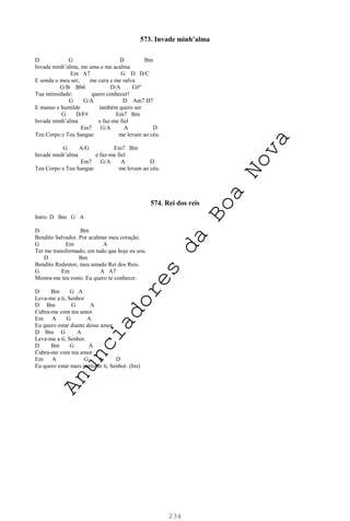 234
573. Invade minh’alma
D G D Bm
Invade minh’alma, me ama e me acalma
Em A7 G D D/C
E sonda o meu ser, me cura e me salva
G/B Bb6 D/A G#º
Tua intimidade: quero conhecer!
G G/A D Am7 D7
E manso e humilde também quero ser
G D/F# Em7 Bm
Invade minh’alma e faz-me fiel
Em7 G/A A D
Teu Corpo e Teu Sangue me levam ao céu.
G A/G Em7 Bm
Invade minh’alma e faz-me fiel
Em7 G/A A D
Teu Corpo e Teu Sangue me levam ao céu.
574. Rei dos reis
Intro: D Bm G A
D Bm
Bendito Salvador. Por acalmar meu coração.
G Em A
Ter me transformado, em tudo que hoje eu sou.
D Bm
Bendito Redentor, meu amado Rei dos Reis.
G Em A A7
Mostra-me teu rosto. Eu quero te conhecer.
D Bm G A
Leva-me a ti, Senhor
D Bm G A
Cubra-me com teu amor.
Em A G A
Eu quero estar diante desse amor.
D Bm G A
Leva-me a ti, Senhor.
D Bm G A
Cubra-me com teu amor.
Em A G A D
Eu quero estar mais perto de ti, Senhor. (bis)
A
n
u
n
c
i
a
d
o
r
e
s
d
a
B
o
a
N
o
v
a
 