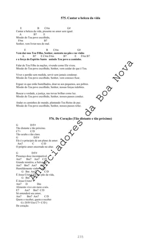 235
575. Cantar a beleza da vida
E B C#m G#
Cantar a beleza da vida, presente no amor sem igual.
A B7 E
Missão do Teu povo escolhido,
F#m B7
Senhor, vem livrar-nos do mal.
E B C#m G#
Vem dar-nos Teu Filho, Senhor, sustento no pão e no vinho
A B7 E C#m F#m B7 E F#m B7
e a força do Espírito Santo unindo Teu povo a caminho.
Falar do Teu Filho às nações, vivendo como Ele viveu.
Missão do Teu povo escolhido, Senhor, vem cuidar do que é Teu.
Viver o perdão sem medida, servir sem jamais condenar.
Missão do Teu povo escolhido, Senhor, vem conosco ficar.
Erguer os que estão humilhados, doar-se aos pequenos, aos pobres.
Missão do Teu povo escolhido, Senhor, nossas forças redobres.
Buscar a verdade, a justiça, nas trevas brilhar como luz.
Missão do Teu povo escolhido, Senhor, nossos passos conduz.
Andar os caminhos do mundo, plantando Teu Reino de paz.
Missão do Teu povo escolhido, Senhor, nossos passos refaz.
576. De Coração (Tão distante e tão próximo)
G D/F#
Tão distante e tão próximo.
C7+ C/D
Tão oculto e tão claro.
G D/F#
Ele é o princípio de um plano de amor.
Am7 C C/D
O próprio amor encerrado no altar.
G D/F#
Presença doce incomparável,
Am7 Bm7 Am7 C/D
Grande mistério, a Salvação.
Am7 Bm7 Am7 C/D
Humildemente vinho e pão.
G Bm Am7 C/D
É Jesus Cristo! Ele é o pão da vida,
G Bm
É Jesus Cristo!
Am7 D Dm
Alimento vivo em meio a nós.
E7 Am7 Bm7 C/D
Só entenderá seu amor,
Am7 Bm7 Am7 C/D
Quem o receber, quem o receber
G ( D/F# Em C7+ C/D )
De coração.
A
n
u
n
c
i
a
d
o
r
e
s
d
a
B
o
a
N
o
v
a
 