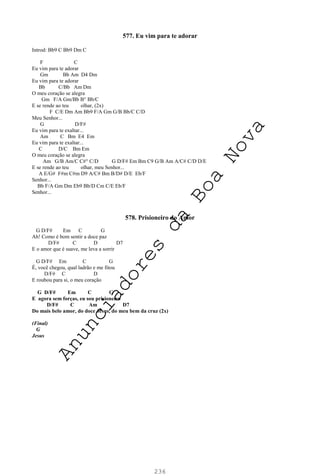 236
577. Eu vim para te adorar
Introd: Bb9 C Bb9 Dm C
F C
Eu vim para te adorar
Gm Bb Am D4 Dm
Eu vim para te adorar
Bb C/Bb Am Dm
O meu coração se alegra
Gm F/A Gm/Bb B° Bb/C
E se rende ao teu olhar, (2x)
F C/E Dm Am Bb9 F/A Gm G/B Bb/C C/D
Meu Senhor...
G D/F#
Eu vim para te exaltar...
Am C Bm E4 Em
Eu vim para te exaltar...
C D/C Bm Em
O meu coração se alegra
Am G/B Am/C C#° C/D G D/F# Em Bm C9 G/B Am A/C# C/D D/E
E se rende ao teu olhar, meu Senhor...
A E/G# F#m C#m D9 A/C# Bm B/D# D/E Eb/F
Senhor...
Bb F/A Gm Dm Eb9 Bb/D Cm C/E Eb/F
Senhor...
578. Prisioneiro do Amor
G D/F# Em C G
Ah! Como é bom sentir a doce paz
D/F# C D D7
E o amor que é suave, me leva a sorrir
G D/F# Em C G
É, você chegou, qual ladrão e me fitou
D/F# C D
E roubou para si, o meu coração
G D/F# Em C G
E agora sem forças, eu sou prisioneiro
D/F# C Am D7
Do mais belo amor, do doce Jesus, do meu bem da cruz (2x)
(Final)
G
Jesus
A
n
u
n
c
i
a
d
o
r
e
s
d
a
B
o
a
N
o
v
a
 