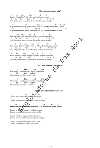 238
581. A quem iremos nós?
C Em Am Em F C G
Esta é a Ceia do Pai. Vinde todos tomai o alimento eterno.
C Em Am Em F C G C C7
Hoje desejo saciar vossa fome de paz. Acolhei-me no coração.
F E7 Am F G C C7
A quem iremos nós? A quem iremos nós? / Tu tens Palavra de vida e amor.
F E7 Am F G C G7
A quem iremos nós? somos todos teus / Tu és o verdadeiro Santo de Deus.
C Em Am Em F C G
Toda a verdade falei, feito pão eu deixei o meu corpo na mesa.
C Em Am Em F C G C C7
Hoje desejo estar outra vez entre vós, acolhei-me no coração.
C Em Am Em F C G
Meu sangue deixei ficar feito vinho no Altar. Quem beber tem a vida.
C Em Am Em F C G C C7
Hoje desejo unir todos vós; vinde a mim, acolhei-me no coração.
C Em Am Em F C G
Minha promessa cumpri, teus pecados remi, preparai o caminho.
C Em Am Em F C G C C7
Hoje desejo fazer minha Igreja crescer, acolhei-me no coração.
582. Meu Senhor e meu Deus
E F#m A/B G#m
Meu Senhor e meu Deus, meu Senhor e meu Deus.
E7 A/C# B/D# E
Meu senhor e meu Deus eu te a.....mo.
E F#m A/B G#m
Meu Senhor e meu Deus, meu Senhor e meu Deus.
E7 A/C# B/D# E
Meu senhor e meu Deus eu te adoro.
583. Quando meus braços abri
G D G
Quando meus braços abri para o pobre abraçar /
C F# G D7
Quando minhas mãos estendi para o outro se erguer
G Em G D7 G
Tua presença senti, minha fé aumentou / Teu Amor se encarnou, Senhor.
Quando na noite fui luz para o irmão prosseguir /
Quando na hora da dor, no meu peito o acolhi
Quando o irmão a vagar, sem ter onde morar /
Quando sem pão pra comer, meu lugar lhe entreguei
Quando a criança a chorar, pela fome a bater /
Quando a mãe a sofrer, minha ajuda lhe dei.
A
n
u
n
c
i
a
d
o
r
e
s
d
a
B
o
a
N
o
v
a
 