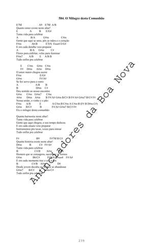 239
584. O Milagre desta Comunhão
E7M A9 E7M A/B
Quanto amor existe neste altar!
E A B E/G#
Tanta vida para celebrar
A B/A G#m C#m
Gente que aqui se uniu, pôs as mãos e o coração
F#m A6/B E7(9) Esus4 E/G#
E em cada detalhe veio preparar
A B/A G#m C#
Flores para enfeitar, velas para iluminar
F#m7 A/B E A/B B
Tudo enfim pra celebrar
E C#m G#m C#m
F# D#m A#m D#m
O amor maior chegou assim
F#m E/G#
G#m F#/A#
Se fez servo para o outro
A A/B B
B D#m C#
Deu sentido ao nosso encontro
G#m C#m G#m7 C#m
A#m D#m A#m B F#/A# G#m B/C# B F#/A# G#m7 B/C# F#
Nossa união, o vinho e o pão:
F#m A/B E A C#m B C#m A C#m B (F# B D#m C#)
G#m B/C# B F#/A# G#m7 B/C# F#
Eis o milagre desta comunhão
Quanta harmonia neste altar!
Tanta vida para celebrar
Gente que aqui chegou, o seu tempo dedicou
E em cada ensaio veio preparar
Instrumentos pra tocar, vozes para entoar
Tudo enfim pra celebrar
F# B9 F#7M B C#
Quanta história existe neste altar!
D#m B C# F#/A#
Tanta vida para celebrar
B C#/B A#m D#m
Homem que se consagrou, sacerdote se tornou
G#m B6/C# F#7(9) F#sus4 F#/A#
E em cada momento traz o céu a nós
B C#/B A#m D#
Desde jovem decidiu ao Senhor se abandonar
G#m7 B/C# B G#m C#
Tudo enfim pra celebrar
A
n
u
n
c
i
a
d
o
r
e
s
d
a
B
o
a
N
o
v
a
 