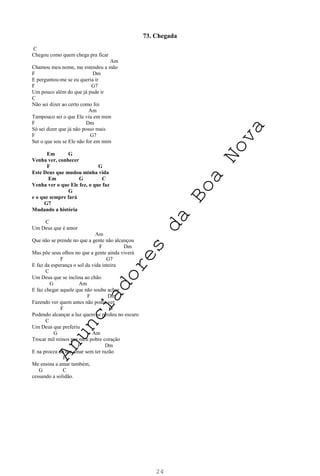 24
73. Chegada
C
Chegou como quem chega pra ficar
Am
Chamou meu nome, me estendeu a mão
F Dm
E perguntou-me se eu queria ir
F G7
Um pouco além do que já pude ir
C
Não sei dizer ao certo como foi
Am
Tampouco sei o que Ele viu em mim
F Dm
Só sei dizer que já não posso mais
F G7
Ser o que sou se Ele não for em mim
Em G
Venha ver, conhecer
F G
Este Deus que mudou minha vida
Em G C
Venha ver o que Ele fez, o que faz
G
e o que sempre fará
G7
Mudando a história
C
Um Deus que é amor
Am
Que não se prende no que a gente não alcançou
F Dm
Mas põe seus olhos no que a gente ainda viverá
F G7
E faz da esperança o sol da vida inteira
C
Um Deus que se inclina ao chão
G Am
E faz chegar aquele que não soube achar
F Dm
Fazendo ver quem antes não podia ver
F G
Podendo alcançar a luz quem se perdeu no escuro
C
Um Deus que preferiu
G Am
Trocar mil reinos por meu pobre coração
F Dm
E na proeza de me amar sem ter razão
F
Me ensina a amar também,
G C
cessando a solidão.
A
n
u
n
c
i
a
d
o
r
e
s
d
a
B
o
a
N
o
v
a
 