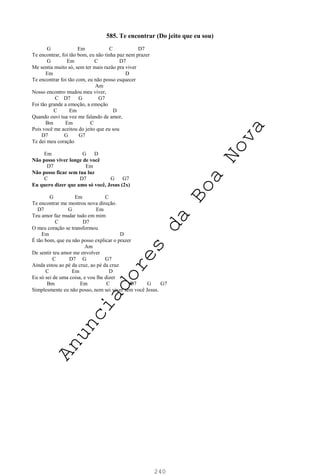 240
585. Te encontrar (Do jeito que eu sou)
G Em C D7
Te encontrar, foi tão bom, eu não tinha paz nem prazer
G Em C D7
Me sentia muito só, sem ter mais razão pra viver
Em D
Te encontrar foi tão com, eu não posso esquecer
Am
Nosso encontro mudou meu viver,
C D7 G G7
Foi tão grande a emoção, a emoção
C Em D
Quando ouvi tua voz me falando de amor,
Bm Em C
Pois você me aceitou do jeito que eu sou
D7 G G7
Te dei meu coração
Em G D
Não posso viver longe de você
D7 Em
Não posso ficar sem tua luz
C D7 G G7
Eu quero dizer que amo só você, Jesus (2x)
G Em C
Te encontrar me mostrou nova direção.
D7 G Em
Teu amor faz mudar tudo em mim
C D7
O meu coração se transformou
Em D
É tão bom, que eu não posso explicar o prazer
Am
De sentir teu amor me envolver
C D7 G G7
Ainda estou ao pé da cruz, ao pé da cruz
C Em D
Eu só sei de uma coisa, e vou lhe dizer
Bm Em C D7 G G7
Simplesmente eu não posso, nem sei viver sem você Jesus.
A
n
u
n
c
i
a
d
o
r
e
s
d
a
B
o
a
N
o
v
a
 