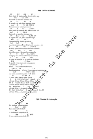 242
588. Diante do Trono
C9 F/C G/B C9
Bem diante do teu trono, Rei dos reis estou aqui
D/C F/G G7/9-
Retirando as sandálias dos meus pés
C9 F/C G C9
É sagrado este solo, é tão santo este lugar
Am7 D F/A G/B C F F/G
Nossas vozes se uniram pra louvar
C9 F G E7/4 E7
Bem diante do teu trono, Rei dos reis estou aqui
Am7 F F/G G
Retirando as sandálias dos meus pés
C9 Dm7 F/G Bm7/5- E7
É sagrado este solo, é tão santo este lugar
Am7 F/G C9 G
Nossas vozes se uniram pra louvar
Am7 Em7 F C9
Adorado coração de Deus tão presente em meio a nós
F C9 Dm7 Gsus G E
O poder que tem teu nome se derrama sobre nós
Am7 Em7 F Am9
Cristifica minha vida, santifica o meu olhar
F C9 Bb9 Gsus G C/E
Tua graça traz repouso e descanso ao coração
F E7 E/G# Am7
E diante do teu trono eu me rendo ao teu poder
F/G C9 Gsus
E rendido é bem mais santo o meu querer
C9 G/B C9 F
Glória ao Rei soberano Salvador
D7/4D/F# G C9
Rendamos glória, o louvor é expressão do nosso amor
Dm7 A7 D7/4 D/F#
Ao Santo dos santos o poder e toda glória
G C9 F/C C9
A Jesus, o Rei dos reis nosso louvor
F G C9 G/B Am7 Dm7 Gsus G
Aleluia, aleluia, aleluia, aleluia, aleluia
C9 F G C9 G/B Am7 Dm7 Gsus C9 Em7 A7
Aleluia, aleluia, aleluia, aleluia, aleluia
D9 A#dim Bm7 G Em7 Asus A7
Aleluia, alelu.........ia, aleluia, aleluia, aleluia
D9 Em7 A#dim Bm7 G Em7Asus G G/A D9
Aleluia, alelu.........ia, aleluia, aleluia, aleluia
589. Cântico de Adoração
Dm Bb
Pra te adorar foi que eu nasci,
Gm7 A4 A
Para exaltar a Ti Senhor!
Dm C
A minha alma tem sede de Ti,
Dm C A4 A
O meu espírito necessita de Ti!
A
n
u
n
c
i
a
d
o
r
e
s
d
a
B
o
a
N
o
v
a
 