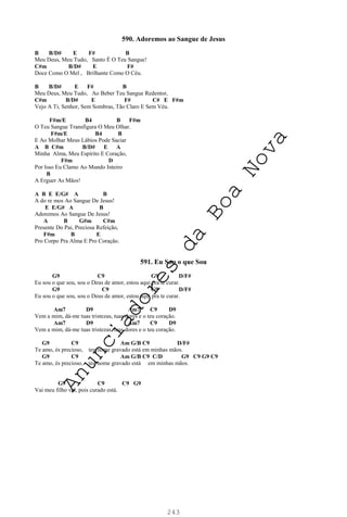 243
590. Adoremos ao Sangue de Jesus
B B/D# E F# B
Meu Deus, Meu Tudo, Santo É O Teu Sangue!
C#m B/D# E F#
Doce Como O Mel , Brilhante Como O Céu.
B B/D# E F# B
Meu Deus, Meu Tudo, Ao Beber Teu Sangue Redentor,
C#m B/D# E F# C# E F#m
Vejo A Ti, Senhor, Sem Sombras, Tão Claro E Sem Véu.
F#m/E B4 B F#m
O Teu Sangue Transfigura O Meu Olhar.
F#m/E B4 B
E Ao Molhar Meus Lábios Pode Saciar
A B C#m B/D# E A
Minha Alma, Meu Espírito E Coração,
F#m D
Por Isso Eu Clamo Ao Mundo Inteiro
B
A Erguer As Mãos!
A B E E/G# A B
A do re mos Ao Sangue De Jesus!
E E/G# A B
Adoremos Ao Sangue De Jesus!
A B G#m C#m
Presente Do Pai, Preciosa Refeição,
F#m B E
Pro Corpo Pra Alma E Pro Coração.
591. Eu Sou o que Sou
G9 C9 G9 D/F#
Eu sou o que sou, sou o Deus de amor, estou aqui pra te curar.
G9 C9 G9 D/F#
Eu sou o que sou, sou o Deus de amor, estou aqui pra te curar.
Am7 D9 Am7 C9 D9
Vem a mim, dá-me tuas tristezas, tuas dores e o teu coração.
Am7 D9 Am7 C9 D9
Vem a mim, dá-me tuas tristezas, tuas dores e o teu coração.
G9 C9 Am G/B C9 D/F#
Te amo, és precioso, teu nome gravado está em minhas mãos.
G9 C9 Am G/B C9 C/D G9 C9 G9 C9
Te amo, és precioso, teu nome gravado está em minhas mãos.
G9 C9 C9 G9
Vai meu filho vai, pois curado está.
A
n
u
n
c
i
a
d
o
r
e
s
d
a
B
o
a
N
o
v
a
 