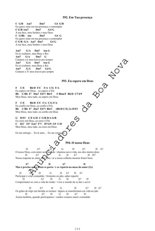 244
592. Em Tua presença
C G/B Am7 Dm7 G4 G/B
Eu quero estar em tua presença e contemplar
C G/B Am7 Dm7 G4 G
A tua face, meu Senhor e meu Deus
C G/Bb Am Dm7 G4 G
Eu quero estar em tua presença e contemplar
C G/B G/A Am7 Dm7 G4 G
A tua face, meu Senhor e meu Deus
Am7 G/A Dm7 Am G
Eu te exaltarei, meu Deus e Rei
Am7 G/A Dm7 G
Cantarei a ti meu louvor pra sempre
Am7 G/A Dm7 Am G
Eu te exaltarei, meu Deus e Rei
Am7 G/A Dm7 G4 G
Cantarei a Ti meu louvor pra sempre
593. Eu espero em Deus
F C/E Bb/D F/C F/A C/G F/A
Eu espero em Deus, eu espero n’Ele
Bb C/Bb Eº Dm7 Eb7+ Bb/C F Bbm/F Bb/D C7/4/9
Meu Deus, meu tudo, eu espero em Deus
F C/E Bb/D F/C F/A C/G F/A
Eu confio em Deus, eu confio n’Ele
Bb C/Bb Eº Dm7 Eb7+ Bb/C (Bb/D C/E) 2x D/F#
Meu Deus, meu tudo, eu confio em Deus
G D/F# C/E G/D C G/B D/A G/B
Eu creio em Deus, eu creio n’Ele
C D/C F#º Em7 F7+ D7/4/9 G9 C/D
Meu Deus, meu tudo, eu creio em Deus
Eu me entrego... Eu te amo... Eu me consagro...
594. O nosso Deus
D A7 D G D A7 D A7
O nosso Deus, com amor sem medida / chamou-nos à vida, nos deu muitos dons
D A7 D G D A7 D D7
Nossa resposta ao amor será feita / se a nossa colheita mostrar frutos bons.
A7 D A7 D
Mas é preciso que o fruto se parta / e se reparta na mesa do amor (2x)
D A7 D G D A7 D A7
Participar é criar comunhão / fermento no pão, saber repartir
D A7 D G D A7 D
Comprometer-se com a vida do irmão / viver a missão de se dar e servir
D A7 D G D A7 D A7
Os grãos de trigo em farinha se tornam / depois se transformam em vida no pão
D A7 D G D A7 D
Assim também, quando participamos / unidos criamos maior comunhão
A
n
u
n
c
i
a
d
o
r
e
s
d
a
B
o
a
N
o
v
a
 