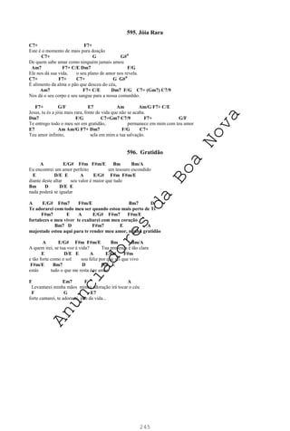 245
595. Jóia Rara
C7+ F7+
Este é o momento de mais pura doação
C7+ G G#0
De quem sabe amar como ninguém jamais amou
Am7 F7+ C/E Dm7 F/G
Ele nos dá sua vida, o seu plano de amor nos revela.
C7+ F7+ C7+ G G#0
É alimento da alma o pão que desceu do céu,
Am7 F7+ C/E Dm7 F/G C7+ (Gm7) C7/9
Nos dá o seu corpo e seu sangue para a nossa comunhão.
F7+ G/F E7 Am Am/G F7+ C/E
Jesus, tu és a jóia mais rara, fonte de vida que não se acaba.
Dm7 F/G C7+Gm7 C7/9 F7+ G/F
Te entrego todo o meu ser em gratidão, permanece em mim com teu amor
E7 Am Am/G F7+ Dm7 F/G C7+
Teu amor infinito, sela em mim a tua salvação.
596. Gratidão
A E/G# F#m F#m/E Bm Bm/A
Eu encontrei um amor perfeito um tesouro escondido
E D/E E A E/G# F#m F#m/E
diante deste altar seu valor é maior que tudo
Bm D D/E E
nada poderá se igualar
A E/G# F#m7 F#m/E Bm7 D
Te adorarei com todo meu ser quando estou mais perto de Ti
F#m7 E A E/G# F#m7 F#m/E
fortaleces o meu viver te exaltarei com meu coração
Bm7 D F#m7 E A
majestade estou aqui para te render meu amor, minha gratidão
A E/G# F#m F#m/E Bm Bm/A
A quem irei, se tua voz é vida? Tua presença é tão clara
E D/E E A E/G# F#m
e tão forte como o sol sou feliz por que sei que vivo
F#m/E Bm7 D D/E E
estás tudo o que me resta é te amar
F Em7 F A
Levantarei minha mãos minha adoração irá tocar o céu
F G E7
forte cantarei, te adorarei, pão da vida...
A
n
u
n
c
i
a
d
o
r
e
s
d
a
B
o
a
N
o
v
a
 