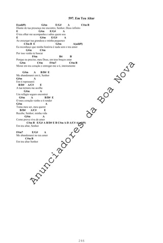 246
597. Em Teu Altar
E(add9) G#m E/G# A C#m B
Diante de tua presença me encontro, Senhor, Deus infinito
E G#m E/G# A
O teu olhar me acompanha e sabes quem sou
E G#m E/G# A
Ao enxergar tua grandeza e minha pequenez
C#m B E G#m A(add9)
Eu reconheço que minha história é nada sem o teu amor
G#m C#m
Por isso venho te buscar
F#m B4 B
Porque eu preciso, meu Deus, em teus braços estar
G#m C#m F#m7 C#m B
Morar em teu coração e entregar-me a ti, inteiramente
G#m A B/D# E
Me abandonarei em ti, Senhor
G#m A
Em ti repousarei
B/D# A/C# E
A tua ternura me acolhe
G#m A
Um refúgio seguro encontrei
G#m A B/D# E
O meu coração venho a ti render
G#m A
Toma meu ser, meu querer
B/D# A/C# E
Recebe, Senhor, minha vida
G#m A
Como prova viva de amor
C#m B E/G# A B/D# E B C#m A D A/C# A(add9)
Em teu altar, Senhor
F#m7 E/G# A
Me abandonarei no teu amor
C#m B
Em teu altar Senhor
A
n
u
n
c
i
a
d
o
r
e
s
d
a
B
o
a
N
o
v
a
 