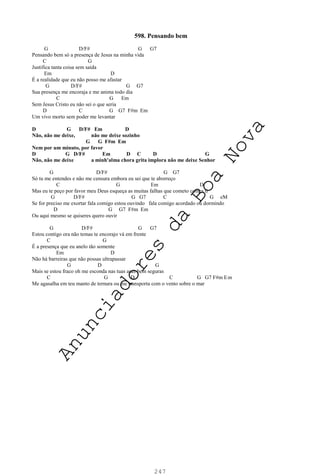 247
598. Pensando bem
G D/F# G G7
Pensando bem só a presença de Jesus na minha vida
C G
Justifica tanta coisa sem saída
Em D
É a realidade que eu não posso me afastar
G D/F# G G7
Sua presença me encoraja e me anima todo dia
C G Em
Sem Jesus Cristo eu não sei o que seria
D C G G7 F#m Em
Um vivo morto sem poder me levantar
D G D/F# Em D
Não, não me deixe, não me deixe sozinho
G G F#m Em
Nem por um minuto, por favor
D G D/F# Em D C D G
Não, não me deixe a minh'alma chora grita implora não me deixe Senhor
G D/F# G G7
Só tu me entendes e não me censura embora eu sei que te aborreço
C G Em D
Mas eu te peço por favor meu Deus esqueça as muitas falhas que cometo contra ti
G D/F# G G7 C G eM
Se for preciso me exortar fala comigo estou ouvindo fala comigo acordado ou dormindo
D G G7 F#m Em
Ou aqui mesmo se quiseres quero ouvir
G D/F# G G7
Estou contigo ora não temas te encorajo vá em frente
C G
É a presença que eu anelo tão somente
Em D
Não há barreiras que não possas ultrapassar
G D G
Mais se estou fraco oh me esconda nas tuas asas bem seguras
C G D C G G7 F#m Em
Me agasalha em teu manto de ternura ou me transporta com o vento sobre o mar
A
n
u
n
c
i
a
d
o
r
e
s
d
a
B
o
a
N
o
v
a
 