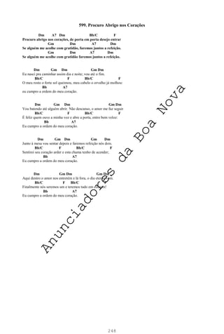 248
599. Procuro Abrigo nos Corações
Dm A7 Dm Bb/C F
Procuro abrigo nos corações, de porta em porta desejo entrar
Gm Dm A7 Dm
Se alguém me acolhe com gratidão, faremos juntos a refeição.
Gm Dm A7 Dm
Se alguém me acolhe com gratidão faremos juntos a refeição.
Dm Gm Dm Gm Dm
Eu nasci pra caminhar assim dia e noite; vou até o fim.
Bb/C F Bb/C F
O meu rosto o forte sol queimou, meu cabelo o orvalho já molhou:
Bb A7
eu cumpro a ordem do meu coração.
Dm Gm Dm Gm Dm
Vou batendo até alguém abrir. Não descanso, o amor me faz seguir
Bb/C F Bb/C F
É feliz quem ouve a minha voz e abre a porta, entro bem veloz:
Bb A7
Eu cumpro a ordem do meu coração.
Dm Gm Dm Gm Dm
Junto à mesa vou sentar depois e faremos refeição nós dois.
Bb/C F Bb/C F
Sentirei seu coração arder e esta chama tenho de acender;
Bb A7
Eu cumpro a ordem do meu coração.
Dm Gm Dm Gm Dm
Aqui dentro o amor nos entretém e lá fora, o dia eterno vem.
Bb/C F Bb/C F
Finalmente nós seremos um e teremos tudo em comum!
Bb A7
Eu cumpro a ordem do meu coração.
A
n
u
n
c
i
a
d
o
r
e
s
d
a
B
o
a
N
o
v
a
 