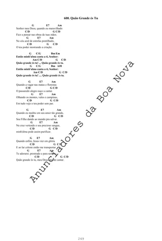 249
600. Quão Grande és Tu
G E7 Am
Senhor meu Deus, quando eu maravilhado
C/D G C/D
Fico a pensar nas obras de tuas mãos.
G E7 Am
No céu azul de estrelas pontilhado,
C/D G C/D
O teu poder mostrando a criação.
G C/G Bm Em
Então minh'alma canta a ti, Senhor:
Am C/D G C/D
Quão grande és tu! ... Quão grande és tu.
G C/G Bm A#0
Entiio minh'alma canta a ti, Senhor:
Am C/D G C/D
Quão grande és tu! .... Quão grande és tu.
G E7 Am
Quando a vagar nas matas e florestas
C/D G C/D
O passaredo alegre ouço a cantar.
G E7 Am
Olhando os montes, vales e campinas,
C/D G C/D
Em tudo vejo o teu poder sem par.
G E7 Am
Quando eu medito em seu amor tão grande,
C/D G C/D
Seu Filho dando ao mundo pra salvar.
G E7 Am
Na cruz vertendo o seu precioso sangue,
C/D G C/D
minh'alma pode assim purificar.
G E7 Am
Quando enfim, Jesus vier em glória
C/D G C/D
E ao lar celeste então me transportar
G E7 Am
Te adorarei. prostrado e para sempre:
C/D G C/D
Quão grande és tu, meu Deus, hei de cantar.
A
n
u
n
c
i
a
d
o
r
e
s
d
a
B
o
a
N
o
v
a
 