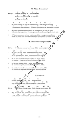 25
74. Vimos Te encontrar
D Bm G A
Refrão.: Vimos te encontrar em Tua casa ó Senhor.
D Bm E A
Somos o Teu povo reunido em Teu amor
D E7 A
Reunido em Teu amor
A E D A D A B7 E
1. Ó Pai, nos reunimos em torno do altar pra celebrar a ceia, memória do Senhor
A E D A D A E7 A
Trazemos nossa vida, queremos Te louvar por aquilo que nos dás, nosso canto é gratidão.
2. Ó Pai, nos alegramos em torno do altar em celebrar a ceia em nome do Senhor
És fonte de alegria, queremos Te seguir, pois um dia nos darás um lugar bem mais feliz.
3. Ó Pai, nos encontramos em torno do altar pra celebrar a ceia, presença do Senhor.
Perdão das nossas faltas queremos Te pedir, por aquilo que nos faz separar-nos de Ti.
75. Ó Pai somos nós o povo eleito
D A7 D
Refrão: Ó Pai somos nós o povo eleito que Cristo veio reunir (2x)
D7 G D
1. Pra viver a sua vida, aleluia, o Senhor nos enviou, aleluia
D7 G D
Pra ser Igreja peregrina, aleluia, o Senhor nos enviou, aleluia.
2. Pra ser sinal de salvação, aleluia, o Senhor nos enviou, aleluia.
Pra anunciar o Evangelho, aleluia, o Senhor nos enviou, aleluia
3. Pra servir na unidade, aleluia, o Senhor nos enviou, aleluia
Pra celebrar a sua glória, aleluia, o Senhor nos enviou, aleluia.
4. Pra construir um mundo novo, aleluia, o Senhor nos enviou, aleluia
Pra caminhar na esperança, aleluia, o Senhor nos enviou, aleluia
76. Era Festa
Em B7 Am B7 Em
1. Era festa de bodas em Caná e Jesus e Maria convidados
Am B7 Em C B7 Em
Festa ditosa em que Jesus está e em que Maria é toda cuidados
Am B7 Em Am B7 Em
Refrão: Festa ditosa, Jesus presente. Maria atenta prudentemente. (2x)
Em B7 Am B7 Em
2. Hoje, em torno do altar, fazemos festa: pão e vinho vão ser oferecidos.
Am B7 Em C B7 Em
A Mãe, presente é homenageada, aqui seus filhos vem agradecidos.
A
n
u
n
c
i
a
d
o
r
e
s
d
a
B
o
a
N
o
v
a
 