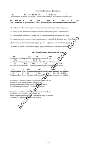 250
601. Nos Caminhos do Mundo
Bb Dm Cm F7 Bb Eb F Bb Dm Cm F
1. Nos caminhos do mundo não vacilará / aquele que busca forças no alimento que vem do céu
Bb Dm Eb F Bb Gm Dm Cm Bb F Eb F Bb
Vem, ó meu Jesus, ao meu coração... / Quero ficar no silêncio e ofertar minha vida para sempre a Ti
2. O perdão para todos jamais negará / aquele que crer e confiar no que o Cristo aqui falou
3. A alegria da vida permanecerá / naquele que amar o irmão tanto quanto a si mesmo amar
4. A plenitude da fé sobreviverá / naquele que for para o mundo o exemplo de um ser cristão
5. A vocação de servir sempre crescerá / naquele que viver o exemplo de dedicação que o Cristo deixou
6. Um coração de criança sempre terá / aquele que vive a esperança de um mundo fraterno e bom
7. O prêmio de habitar o céu receberá / aquele que por toda a vida for um cristão verdadeiro
602. Proclamando a Bondade de Deus
Bb Eb Gm Cm
Proclamando a bondade de Deus / caminhamos em busca de pão /
Dm F Bb F Bb Eb
Jesus Cristo se faz alimento e no sacramento vem! / Ele trás vida plena no amor
Gm Cm Dm Cm Bb F Bb
Mas exige resposta também / Compromisso na luta, justiça, coragem de ser cristão
Eb F Dm Cm Bb F
Coloquem o bom Deus à frente dos sonhos seus / Momento por momento nos conduzirá
Eb F Dm Cm Bb Ab Bb F Bb
Coloquem o bom Deus à frente dos sonhos seus / Momento por momento nos conduzirá
Proclamando a bondade de Deus / caminhamos em busca de pão
Jesus Cristo se faz um apelo e para atendê-lo vou
Demorar-me na casa do irmão / e com ele aprender a viver
Na partilha daquilo que somos e temos, na comunhão!
Proclamando a bondade de Deus / caminhamos em busca de pão
Jesus Cristo se faz a verdade e, na caridade diz:
“Quem cumprir o preceito do amor, / abre a porta e por ela entrarei
Cearemos e o Pai estará junto a nós, vai eternizar.
A
n
u
n
c
i
a
d
o
r
e
s
d
a
B
o
a
N
o
v
a
 