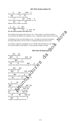251
603. Pelos Prados (Salmo 22)
C Am F Fm C
Pelos prados e campinas verdejantes eu vou
Em F G7
É o Senhor que me leva a descansar
C Am F Fm C
Junto às fontes de águas puras repousantes, eu vou;
Em F G7
Minhas forças o Senhor vai animar
F G C Am
Tu és, Senhor, o meu pastor;
Dm G7 C (C7) G7
Por isso nada em minha vida faltará (2x)
Nos caminhos mais seguros junto d’Ele eu vou; / E pra sempre o seu nome eu honrarei
Se eu encontro mil abismos nos caminhos, eu vou. / Segurança sempre tenho em suas mãos
Ao banquete em sua casa muito alegre eu vou; / Um lugar em sua mesa me preparou.
Ele unge minha fronte e me faz ser feliz / E transborda minha taça em seu amor.
Com alegria e esperança, caminhando eu vou / Minha vida está sempre em suas mãos;
E na casa do Senhor, eu irei habitar; / E este canto para sempre irei cantar.
604. Pacto de Esperança
Em7 Am
Me surpreende Senhor
Dm7 G Em7 Am
Achar-te tão pequeno em um humilde pão
Bm7 E
Que minha boca pode triturar
Eb D Dm7 G
e poder sentir dentro de mim um amigo de verdade
Em7 Am7
Me surpreende Senhor
Dm7 G Em7 Am
que sendo Tu o maior possas aí estar
Bm7 E
Demonstrando o quanto humilde és
Eb D Dm7 G
demonstrando quanto és capaz de amar
C Am
Me alegra Senhor
Dm7 G Em7 Am
Saber que sou chamado a tua celebração
F G Em7 Am
Sentar-me à Tua mesa, e de coração
G# Bb Em7 Am
Selar contigo o pacto de esperança
G# Bb Em7 Am
De levar aos outros o teu pão da vida
Dm7 G C
E alegrar o coração que triste está
A
n
u
n
c
i
a
d
o
r
e
s
d
a
B
o
a
N
o
v
a
 