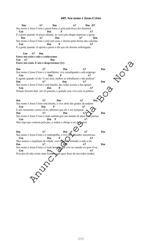 252
605. Seu nome é Jesus Cristo
Dm A7 Dm A7 Dm D7
Seu nome é Jesus Cristo e passa fome, e grita pela boca dos famintos
Gm Dm F A7
E a gente quando vê passa adiante, as vezes pra chegar depressa a igreja
Dm A7 Dm A7 Dm
Seu nome é Jesus Cristo e está sem casa, e dorme pelas beiras das calçadas
Gm Dm F A7
E a gente quando vê aperta o passo e diz que ele dormiu embriagado.
Gm A7 Dm
Entre nós estás e não o conhecemos
Gm A7 Dm
Entre nós estás. E nós o desprezamos (2x)
Dm A7 Dm A7 Dm
Seu nome é Jesus Cristo e é analfabeto, vive mendigando o sub-emprego
Gm Dm F A7
E agente quando vê diz “é um atoa, melhor se trabalhasse e não pedisse”
Dm A7 Dm A7 Dm
Seu nome é Jesus Cristo e está banido, das rodas sociais e das igrejas
Gm Dm F A7
Porque fizeram dele um rei potente, e quando esse vive com os pobres.
Dm A7 Dm A7 Dm
Seu nome é Jesus Cristo está doente, e vive atrás das grades da cadeias
Gm Dm F A7
E nós raramente vamos vê-lo, sabemos que ele é um marginal.
Dm A7 Dm A7 Dm
Seu nome é Jesus Cristo e anda sedento,por um mundo de amor e de justiça.
Gm Dm F A7
Mas logo que contesta pela paz, a ordem o obriga a ser da guerra.
Dm A7 Dm A7 Dm
Seu nome é Jesus Cristo e é maltrapilho, e vive nos imundos meretrícios.
Gm Dm F A7
Mas muitos o expulsam da cidade, com medo de estender a mão a ele
Dm A7 Dm A7 Dm
Seu nome é Jesus Cristo e é todo homem que vive no mundo ou quer viver.
Gm Dm F A7
Pois pra ele não existe mais fronteiras só quer fazer de nós todos irmãos.
A
n
u
n
c
i
a
d
o
r
e
s
d
a
B
o
a
N
o
v
a
 