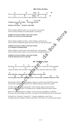 253
606. O Povo de Deus
E B F#m B E B7
O Povo de Deus no deserto andava, mas à sua frente, alguém caminhava
E B F#mm B E E7
O Povo de Deus era rico em nada só tinha esperança e o pó da estrada
A Am E B C#m
Também sou teu povo Senhor, estou nessa estrada
F#m B E
Somente a tua graça me basta e mais nada
O Povo de Deus também vacilava, as vezes custava a crer no amor
O Povo de Deus chorando rezava pedia perdão, e recomeçava
Também sou teu povo Senhor, estou nessa estrada
Perdoa se as vezes na creio em mais nada
O Povo de Deus também teve fome, e tu lhe mandaste, o pão lá do céu
O Povo de Deus cantando deu graças, provou teu amor, teu amor que não passa
Também sou teu povo Senhor, estou nessa estrada
Tu és alimento na longa jornada
O Povo de Deus ao longe avistou, a terra querida que o amor preparou
O Povo de Deus corria e cantava e nos seus louvores, seu poder proclamava
Também sou teu povo Senhor, estou nessa estrada
Cada dia mais perto da terra esperada
607. Deus põe a mesa
G D G D
Deus põe a mesa e vai seu povo reunindo / quer rico e pobre o mesmo pão de Deus partindo!
B Em A D7
A gente só reparte o pão com quem é nosso irmão / feliz o altar que irmana mais a gente!
G C D7 G
Jesus, feito Pão, és dom supremo! / Jamais Deus se revelou assim
Am B7 Em G D7 G
Com seu poder, para fazer milagre extremo / com seu amor, chegando mesmo até o fim!
Meu alimento é hóstia e vinho consagrados / Quem me sustenta é meu Senhor Ressuscitado
Aqui já tenho a garantia de ressurgir um dia / Bendito o pão que irmana mais a gente!
O vinho é sangue derramado, pão partido / Todo o calvário, aqui nós temos revivido!
Quiseste assim em cada altar o Teu perdão nos dar / Bendita a Missa que redime a gente!
Quem vive triste, porque pensa: é solitário / Tem em Jesus um companheiro, no Sacrário
Eu sei que estás assim comigo, meu Deus e meu amigo / Oh! Sacramento que me faz mais gente!
Na Santa Ceia, Tu disseste: “Façam isto!” / A Igreja vai perpetuar o nosso Cristo
O mundo quer mais comunhão, a Missa é uma missão / Feliz quem vive o que ela ensina à gente!
A
n
u
n
c
i
a
d
o
r
e
s
d
a
B
o
a
N
o
v
a
 