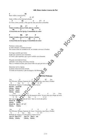 254
608. Bem vindos à mesa do Pai
F Bb
Bem vindos à mesa do Pai,
C F C7
Onde o Filho se faz fraternal refeição
F Bb C C7 F
É Cristo a forte comida, o Pão que dá vida com amor-comunhão.
F Bb C7 F
Vinde ó irmãos adorar,Vinde adorar o Senhor
Bb F Bb C
A Eucaristia nos faz Igreja, Comunidade de amor
F Bb C7 F
Vinde ó irmãos adorar,Vinde adorar o Senhor
Bb F Bb C F
A Eucaristia nos faz Igreja, Comunidade de amor
Partimos o único pão,
no altar refeição, ó mistério de amor
Nós somos sinais de unidade na fé, na verdade convosco ó Senhor.
No longo caminho que temos
O pão que comemos nos sustentará.
É Cristo o pão repartido, que o povo sofrido vem alimentar.
Há gente morrendo de fome,
sofrendo e sem nome sem terra e sem lar.
Não é a vontade de Deus, pois Jesus Filho seu quis por nós se doar.
Queremos servir a Igreja,
na plena certeza de nossa missão.
Vivendo na Eucaristia, o pão da alegria e da libertação
609. Fiel Pelicano
Em G C D B7 Em
Fiel Pelicano, Milagre Supremo de Amor / Eucaristia, meu Deus e Senhor
D Em D C Am D D7
Banhado de sangue a Ti toda glória e eterno louvor
Em D C Am D B7
Glória, Glória
Em D C Am D
Glória, Glória
F#m E D E C# F#m
Um Deus que é tão grande se faz tão pequeno assim / Só por amor pra chegar até mim
E D A Bm A E C#
Que seja assim, que venha até mim / Que eu vou te dar glória
F#m E D Bm E C#7
Glória, Glória
F#m E D Bm E F7 G7
Glória, Glória
Am C F G E Am
Fiel Pelicano, Milagre Supremo de Amor / Eucaristia, meu Deus e Senhor
G F Em Dm G G7
Banhado de sangue a Ti toda glória e eterno louvor
Am G F Dm G E7 Am G F Dm G Am
Glória, Glória, Glória, Glória
A
n
u
n
c
i
a
d
o
r
e
s
d
a
B
o
a
N
o
v
a
 