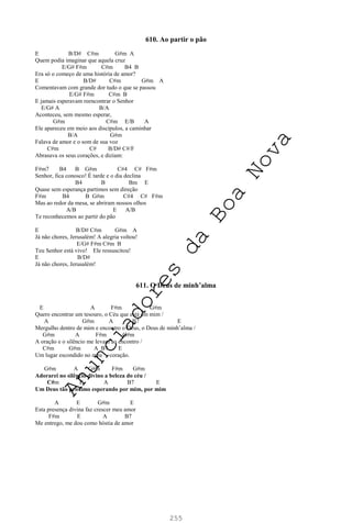 255
610. Ao partir o pão
E B/D# C#m G#m A
Quem podia imaginar que aquela cruz
E/G# F#m C#m B4 B
Era só o começo de uma história de amor?
E B/D# C#m G#m A
Comentavam com grande dor tudo o que se passou
E/G# F#m C#m B
E jamais esperavam reencontrar o Senhor
E/G# A B/A
Aconteceu, sem mesmo esperar,
G#m C#m E/B A
Ele apareceu em meio aos discípulos, a caminhar
B/A G#m
Falava de amor e o som de sua voz
C#m C# B/D# C#/F
Abrasava os seus corações, e diziam:
F#m7 B4 B G#m C#4 C# F#m
Senhor, fica conosco! É tarde e o dia declina
B4 B Bm E
Quase sem esperança partimos sem direção
F#m B4 B G#m C#4 C# F#m
Mas ao redor da mesa, se abriram nossos olhos
A/B E A/B
Te reconhecemos ao partir do pão
E B/D# C#m G#m A
Já não chores, Jerusalém! A alegria voltou!
E/G# F#m C#m B
Teu Senhor está vivo! Ele ressuscitou!
E B/D#
Já não chores, Jerusalém!
611. O Deus de minh’alma
E A F#m G#m
Quero encontrar um tesouro, o Céu que está em mim /
A G#m A B7 E
Mergulho dentro de mim e encontro o Deus, o Deus de minh’alma /
G#m A F#m G#m
A oração e o silêncio me levam ao encontro /
C#m G#m A B7 E
Um lugar escondido no meu coração.
G#m A G#m F#m G#m
Adorarei no silêncio divino a beleza do céu /
C#m E A B7 E
Um Deus tão próximo esperando por mim, por mim
A E G#m E
Esta presença divina faz crescer meu amor
F#m E A B7
Me entrego, me dou como hóstia de amor
A
n
u
n
c
i
a
d
o
r
e
s
d
a
B
o
a
N
o
v
a
 