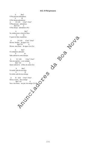 256
612. O Pai procura
A Bm7
O Pai procura adoradores
E D
O Pai deseja adoradores
A D E/D C#m7 F#m7
O Pai procura adoradores
Bm7 E4 A
O Pai deseja adoradores (4x)
A Bm7
Se conhecesses o dom de Deus
E D
E quem te fala, tu pedirias:
A D E/D C#m7 F#m7
Dá-me, Senhor da água viva
Bm7 E4 A
Dá-me, meu Deus da água viva (2x)
A Bm7
O verdadeiro adorador
E D
Sabe adorar-te como desejas
A D E/D C#m7 F#m7
Sim em espírito e em verdade
Bm7 E4 A
Quero adorar-te ó Deus de amor (2x)
A Bm7
Eu tenho sede da tua alma
E D
Eu tenho sede da tua entrega
A D E/D C#m7 F#m7
Deixa o resto, fica comigo
Bm7 E4 A
Sou o teu Deus, teu pai, teu amigo (2x)
A
n
u
n
c
i
a
d
o
r
e
s
d
a
B
o
a
N
o
v
a
 