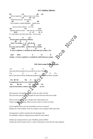257
613. Sublime Silêncio
D9 G9 D9 G9
Do teu majestoso silêncio estás, a me olhar,
D9 G9 D9 G9
Nada mais preciso, nem anseio...
D9 G9 D9
Em ti Senhor a minha liberdade, minhas asas
G9
são teus braços abertos na Cruz.
D9 G9 Em7
Quando entras em mim, todo meu ser, se ilumina,
D/F# G A7 D G
E o meu nada se faz tudo, pelo fogo do teu amor.
D G G7+
Preciso destes momentos sublimes,
D9 D G
Entre Tu, Senhor e eu grão de pó,
D D/F# G D Em9
Leva-me com teu olhar, aonde tu moras Amado
D/F# G A7 D
E sacia a angústia e a saudade de minh’alma pra sempre. (2x)
Em9 D/F# G A7 D
Amado... E sacia a angústia e a saudade de minh’alma pra sempre
614. Jorra uma fonte de graça
Cm G Ab G
Jorra uma fonte de graça de teu sacrifício na cruz, ó Senhor
Cm G Ab G Cm
Que é renovado na Missa, lembrança perpétua da morte de um Deus vencedor.
Fm Bb Eb Fm G Cm
Evangelização nos leva até o próprio Deus
Fm Bb Eb Ab Cm Eb/G Cm
Aqui na Eucaristia e noutra vida que virá no céu.
Para anunciar o Evangelho a Igreja se nutre do vinho e do pão
Prova de amor que nos deste, exemplo de como devemos amar nosso irmão
Dizes no teu testamento que o mundo crerá, saberá quem tu és
Vendo a unidade da Igreja, reflexo do amor, entre ti e teu Pai, nos fiéis.
Teu Evangelho renova, faz dar testemunho, nos leva a anunciar
Quando ele é bem acolhido, mais um coração se une ao grupo cristão, para amar.
Os pequeninos e pobres reclamam de nós desapego total:
Na santidade, renúncia, a Igreja procura imitar teu amor radical
Sempre que a Igreja promove a paz, liberdade, justiça também
Lembra que estás em quem sofre, e o amor só descansa se a dor não ferir mais ninguém.
A
n
u
n
c
i
a
d
o
r
e
s
d
a
B
o
a
N
o
v
a
 