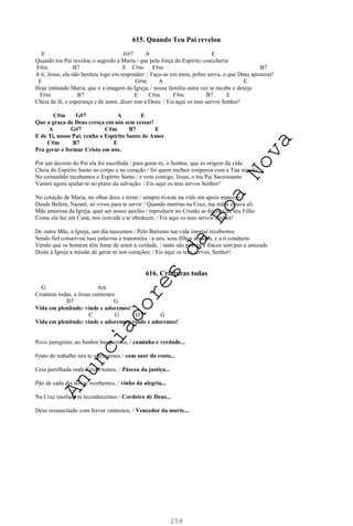 258
615. Quando Teu Pai revelou
E G#7 A E
Quando teu Pai revelou o segredo a Maria / que pela força do Espírito conceberia
F#m B7 E C#m F#m B7
A ti, Jesus, ela não hesitou logo em responder: / Faça-se em mim, pobre serva, o que Deus aprouver!
E G#m A E
Hoje imitando Maria, que é a imagem da Igreja, / nossa família outra vez te recebe e deseja
F#m B7 E C#m F#m B7 E
Cheia de fé, e esperança e de amor, dizer sim a Deus: / Eis aqui os teus servos Senhor!
C#m G#7 A E
Que a graça de Deus cresça em nós sem cessar!
A G#7 C#m B7 E
E de Ti, nosso Pai, venha o Espírito Santo de Amor
C#m B7 E
Pra gerar e formar Cristo em nós.
Por um decreto do Pai ela foi escolhida / para gerar-te, ó Senhor, que és origem da vida
Cheia do Espírito Santo no corpo e no coração / foi quem melhor cooperou com a Tua missão
Na comunhão recebemos o Espírito Santo / e vem contigo, Jesus, o teu Pai Sacrossanto
Vamos agora ajudar-te no plano da salvação: / Eis aqui os teus servos Senhor!
No coração de Maria, no olhar doce e terno / sempre tiveste na vida um apoio materno
Desde Belém, Nazaré, só viveu para te servir / Quando morrias na Cruz, tua mães estava ali
Mãe amorosa da Igreja, quer ser nosso auxílio / reproduzir no Cristão as feições de seu Filho
Como ela fez em Caná, nos convida a te obedecer; / Eis aqui os teus servos Senhor!
De outra Mãe, a Igreja, um dia nascemos / Pelo Batismo tua vida imortal recebemos
Sendo fiel conservou tuas palavras e transmitiu / a nós, seus filhos amados, e a ti conduziu
Vendo que os homens têm fome de amor à verdade, / tanto são pobres e fracos sem paz e amizade
Deste à Igreja a missão de gerar-te nos corações; / Eis aqui os teus servos, Senhor!
616. Criaturas todas
G Am
Criaturas todas, a Jesus cantemos
D7 G
Vida em plenitude: vinde e adoremos!
C G D7 G
Vida em plenitude: vinde e adoremos, vinde e adoremos!
Povo peregrino, ao Senhor busquemos, / caminho e verdade...
Fruto do trabalho nós te oferecemos / com suor do rosto...
Ceia partilhada onde Cristo temos, / Páscoa da justiça...
Pão de cada dia nós te recebemos, / vinho da alegria...
Na Cruz imolado te reconhecemos / Cordeiro de Deus...
Deus ressuscitado com fervor cantemos, / Vencedor da morte...
A
n
u
n
c
i
a
d
o
r
e
s
d
a
B
o
a
N
o
v
a
 