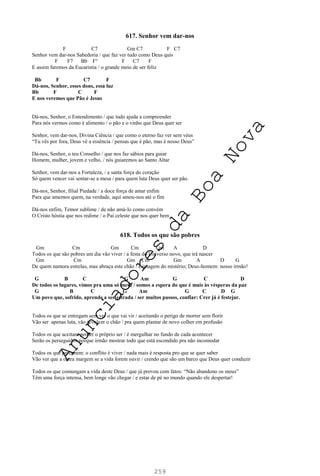 259
617. Senhor vem dar-nos
F C7 Gm C7 F C7
Senhor vem dar-nos Sabedoria / que faz ver tudo como Deus quis
F F7 Bb F° F C7 F
E assim faremos da Eucaristia / o grande meio de ser feliz
Bb F C7 F
Dá-nos, Senhor, esses dons, essa luz
Bb F C F
E nos veremos que Pão é Jesus
Dá-nos, Senhor, o Entendimento / que tudo ajuda a compreender
Para nós vermos como é alimento / o pão e o vinho que Deus quer ser
Senhor, vem dar-nos, Divina Ciência / que como o eterno faz ver sem véus
“Tu vês por fora, Deus vê a essência / pensas que é pão, mas é nosso Deus”
Dá-nos, Senhor, o teu Conselho / que nos faz sábios para guiar
Homem, mulher, jovem e velho, / nós guiaremos ao Santo Altar
Senhor, vem dar-nos a Fortaleza, / a santa força do coração
Só quem vencer vai sentar-se a mesa / para quem luta Deus quer ser pão.
Dá-nos, Senhor, filial Piedade / a doce força de amar enfim
Para que amemos quem, na verdade, aqui amou-nos até o fim
Dá-nos enfim, Temor sublime / de não amá-lo como convém
O Cristo hóstia que nos redime / o Pai celeste que nos quer bem.
618. Todos os que são pobres
Gm Cm Gm Cm Gm A D
Todos os que são pobres um dia vão viver / a festa do Universo novo, que irá nascer
Gm Cm Gm Cm Gm A D G
De quem namora estrelas, mas abraça este chão / é imagem do mistério; Deus-homem: nosso irmão!
G B C G Am G C D
De todos os lugares, vimos pra uma só mesa / somos a espera do que é mais às vésperas da paz
G B C G Am G C D G
Um povo que, sofrido, aprende a ser estrada / ser muitos passos, confiar: Crer já é festejar.
Todos os que se entregam sem ver o que vai vir / aceitando o perigo de morrer sem florir
Vão ser apenas luta, vão revolver o chão / pra quem plantar de novo colher em profusão
Todos os que aceitam perder o próprio ser / é mergulhar no fundo de cada acontecer
Serão os perseguidos porque irmão mostrar todo que está escondido pra não incomodar
Todos os que percebem: o conflito é viver / nada mais é resposta pro que se quer saber
Vão ver que a outra margem se a vida forem ouvir / crendo que são um barco que Deus quer conduzir
Todos os que comungam a vida deste Deus / que já provou com fatos: “Não abandono os meus”
Têm uma força intensa, bem longe vão chegar / e estar de pé no mundo quando ele despertar!
A
n
u
n
c
i
a
d
o
r
e
s
d
a
B
o
a
N
o
v
a
 