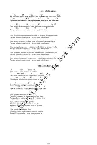 261
621. Nós buscamos
Gm D7 Gm G7 Cm
Nós buscamos a vida em Ti, Senhor / Pois sustentas com ela o nosso amor
D7 Gm A7 D7 Gm
E pedimos concedas cada dia / a paz que Tu, somente tu nos podes dar.
F7 Bb D7 Gm G7
Onde há ódio, levemos o amor / onde há ofensas, levemos o perdão
Cm Gm A7 D7
Para que reine em cada coração / tua paz que é fruto do amor
Onde há discórdia, levemos a união / onde há incerteza, levemos nossa fé
Para que reine em cada coração / tua paz que é fruto do amor
Onde há erro, levemos a verdade / onde há tristeza, levemos a alegria
Para que reine em cada coração / tua paz que é fruto do amor
Onde há angústia, levemos a esperança / onde há trevas, levemos Tua luz
Para que reine em cada coração / tua paz que é fruto do amor
Onde há doença, levemos o conforto / onde há fome, levemos nosso pão
Para que reine em cada coração / tua paz que é fruto do amor
Onde há injustiça, levemos compreensão / onde há guerra, levemos Tua paz
Para que reine em cada coração / tua paz que é fruto do amor
622. Deus, Deus de Amor
E C#m F#m B7
Deus, Deus de Amor, venho a Ti bendizer
E C#7 F#m B7 G#7
Todo amor, toda afeição que conheci logo ao nascer
C#m F#m B7 E
Quero louvar até o fim Tua presença junto de mim
A B7 E
O teu Amor no mais puro amor encontrei
C#m A B7 E
Onde há caridade e o amor, Deus aí estás, eu te achei
Deus, me perdi ao perder teu amor
Caminhei, cansado e só, quase esqueci o bem maior
Peço perdão por te esquecer, longe de Ti não sei viver
Deus, venho a Ti demonstrar gratidão
Pelo amor que recebi e conservei no coração
Agradecer e abençoar quem me levou ao teu altar
Deus, quero crer, esperar e viver
Com amor, e proclamar que só o amor faz renascer
Redescobrir no teu altar a mesa posta do nosso lar
A
n
u
n
c
i
a
d
o
r
e
s
d
a
B
o
a
N
o
v
a
 