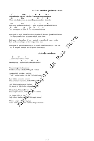 262
623. Feliz o homem que ama o Senhor
D F#m G A D A
Feliz o homem que ama o Senhor / e segue seus mandamentos
D F#m G A D
O seu coração é repleto de amor / Deus mesmo é seu alimento
F#m Bm A A7 D
Feliz o que anda na lei do Senhor / e segue o caminho que Deus lhe indicou
G Gm D Bm Em E7 A
Terá recompensa no Reino do Céu / porque muito amou
Feliz quem se alegra em servir o irmão / segundo os preceitos que Deus lhe ensinou
Verá maravilhas de Deus, o Senhor / porque muito amou
Feliz quem confia na força do bem / seguindo os caminhos de paz e o perdão
Será acolhido nos braços do Pai / porque muito amou
Feliz quem dá graças de bom coração / e estende sua mão ao sem voz e sem vez
Terá no banquete um lugar para si / porque muito amou
624. Adoremos Jesus
C G7 C
Adoremos Jesus em noss’alma
F C G7 C
Demos graças a Nosso Senhor! Obrigado Senhor!
Céus e terra prostrados conosco
Bendizei e louvai o Senhor! Obrigado Senhor!
Sou Caminho, Verdade e sou Vida
Vinde a mim na tristeza e na dor! Obrigado Senhor!
Sois videira, nós somos os ramos
Não deixeis que sequemos, Senhor! Obrigado Senhor!
Sois Maná que alimenta os famintos
No deserto da vida, Senhor! Obrigado Senhor!
Pão de Vida, Alimento Divino
Ficai sempre conosco, Senhor! Obrigado Senhor!
Na viagem difícil da vida
Sede a força dos fracos, Senhor! Obrigado Senhor!
Dai-nos sempre a alegria da graça
Vosso amor que nos basta, Senhor! Obrigado Senhor!
A
n
u
n
c
i
a
d
o
r
e
s
d
a
B
o
a
N
o
v
a
 