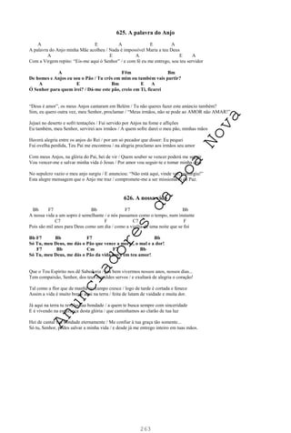 263
625. A palavra do Anjo
A E A E A
A palavra do Anjo minha Mãe acolheu / Nada é impossível Maria a teu Deus
A E A E A
Com a Virgem repito: “Eis-me aqui ó Senhor” / e com fé eu me entrego, sou teu servidor
A F#m Bm
De homes e Anjos eu sou o Pão / Tu crês em mim ou também vais partir?
A E Bm E A
Ó Senhor para quem irei? / Dá-me este pão, creio em Ti, ficarei
“Deus é amor”, os meus Anjos cantaram em Belém / Tu não queres fazer este anúncio também?
Sim, eu quero outra vez, meu Senhor, proclamar / “Meus irmãos, não se pode ao AMOR não AMAR!”
Jejuei no deserto e sofri tentações / Fui servido por Anjos na fome e aflições
Eu também, meu Senhor, servirei aos irmãos / A quem sofre darei o meu pão, minhas mãos
Haverá alegria entre os anjos do Rei / por um só pecador que disser: Eu pequei
Fui ovelha perdida, Teu Pai me encontrou / na alegria proclamo aos irmãos seu amor
Com meus Anjos, na glória do Pai, hei de vir / Quem souber se vencer poderá me seguir
Vou vencer-me e salvar minha vida ó Jesus / Por amor vou seguir-te e tomar minha cruz
No sepulcro vazio o meu anjo surgiu / E anunciou: “Não está aqui, vinde ver, ressurgiu!”
Esta alegre mensagem que o Anjo me traz / compromete-me a ser missionário da Paz.
626. A nossa vida
Bb F7 Bb F7 Bb
A nossa vida a um sopro é semelhante / e nós passamos como o tempo, num instante
C7 F C7 F
Pois são mil anos para Deus como um dia / como a vigília de uma noite que se foi
Bb F7 Bb F7 Bb
Só Tu, meu Deus, me dás o Pão que vence a morte, o mal e a dor!
F7 Bb Cm F7 Bb
Só Tu, meu Deus, me dás o Pão da vida nova em teu amor!
Que o Teu Espírito nos dê Sabedoria / pra bem vivermos nossos anos, nossos dias...
Tem compaixão, Senhor, dos teus humildes servos / e exultará de alegria o coração!
Tal como a flor que de manhã no campo cresce / logo de tarde é cortada e fenece
Assim a vida é muito breve aqui na terra / feita de lutam de vaidade e muita dor.
Já aqui na terra tu revelas tua bondade / a quem te busca sempre com sinceridade
E é vivendo na esperança desta glória / que caminhamos ao clarão de tua luz
Hei de cantar tua bondade eternamente / Me confiar à tua graça tão somente...
Só tu, Senhor, podes salvar a minha vida / e desde já me entrego inteiro em tuas mãos.
A
n
u
n
c
i
a
d
o
r
e
s
d
a
B
o
a
N
o
v
a
 
