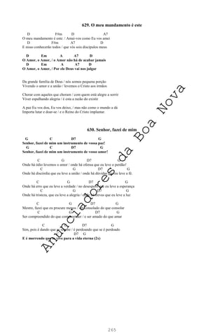 265
629. O meu mandamento é este
D F#m D A7
O meu mandamento é este: / Amai-vos como Eu vos amei
D F#m A7 D
E nisso conhecerão todos / que vós sois discípulos meus
D Em A A7 D
O Amor, o Amor, / o Amor não há de acabar jamais
D Em A A7 D
O Amor, o Amor, / Por ele Deus vai nos julgar
Da grande família de Deus / nós somos pequena porção
Vivendo o amor e a união / levemos o Cristo aos irmãos
Chorar com aqueles que choram / com quem está alegre a sorrir
Viver espalhando alegria / é esta a razão do existir
A paz Eu vos dou, Eu vos deixo, / mas não como o mundo a dá
Importa lutar e doar-se / e o Reino do Cristo implantar.
630. Senhor, fazei de mim
G C D7 G
Senhor, fazei de mim um instrumento de vossa paz!
G C D7 G
Senhor, fazei de mim um instrumento de vosso amor!
C G D7 G
Onde há ódio levemos o amor / onde há ofensa que eu leve o perdão!
C G D7 G
Onde há discórdia que eu leve a união / onde há dúvidas que eu leve a fé.
C G D7 G
Onde há erro que eu leve a verdade / no desespero que eu leve a esperança
C G D7 G
Onde há tristeza, que eu leve a alegria / onde há trevas que eu leve a luz
C G D7 G
Mestre, fazei que eu procure menos / ser consolado do que consolar
C G D7 G
Ser compreendido do que compreender / e ser amado do que amar
C G D7 G
Sim, pois é dando que se recebe / é perdoando que se é perdoado
C D7 G
E é morrendo que se vive para a vida eterna (2x)
A
n
u
n
c
i
a
d
o
r
e
s
d
a
B
o
a
N
o
v
a
 