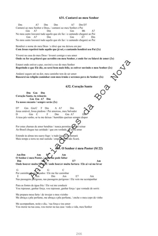 266
631. Cantarei ao meu Senhor
Dm A7 Dm Dm A7 Dm D7
Cantarei ao meu Senhor e Deus, / cantarei ao meu Senhor e Pai
Gm A7 Dm Gm Bb A7
No meu canto louvarei tudo aquilo que ele faz / e cantando chegarei ao Pai
Gm A7 Dm Gm A7 Dm
No meu canto louvarei tudo aquilo que ele faz / e cantando chegarei ao Pai
Bendirei o nome do meu Deus / e direi que me deixou em paz
Com Jesus repetirei tudo aquilo que já sei, e cantando bendirei seu Pai (2x)
Viverei na casa do meu Deus / levarei comigo o seu amor
Onde eu for eu gritarei que acredito em meu Senhor, e onde for eu falarei de amor (2x)
Estarei onde estiver a paz, ouvirei a voz do meu Senhor
Repetindo o que Ele diz, eu serei bem mais feliz, se estiver ouvindo o meu Senhor (2x)
Andarei seguro até na dor, meu caminho tem de ser amor
Buscarei na religião caminhar com meu irmão e seremos povo do Senhor (2x)
632. Coração Santo
Dm Gm Dm
Coração Santo, tu reinarás
Gm Em A7 Dm
Tu nosso encanto / sempre serás (2x)
D7 Gm Gm/C F Dm A A7 Dm
Jesus amável, Jesus piedoso / Pai amoroso, meu Salvador
D Gm C F Dm Gm A7 Dm
A teus pés venho, se tu me deixas / humildes queixas sempre dispor
Por estas chamas de amor benditas / nunca permitas ao mal reinar
Ao Brasil chegue tua caridade / que em verdade, te saiba amar
Estende às almas teu suave fogo / e tudo logo se inflamará
Mais tempo a terra no mal sumida / empedernida não ficará.
633. O Senhor é meu Pastor (Sl 22)
Am Dm Am E7 Am
O Senhor é meu Pastor, / nada me pode faltar
Dm Am E7 Am
Onde houver muita fartura / onde houver muita fartura / Ele aí vai me levar
G C G C
Por caminhos bem traçados / Ele me faz caminhar
E Am Dm Am E7 Am
Nas passagens perigosas, nas passagens perigosas / Ele vem me acompanhar
Para as fontes de água fria / Ele vai me conduzir
Vou repousar, ganhar força, vou repousar, ganhar força / que vontade de sorrir.
Me prepara mesa farta / de invejar o meu vizinho
Me abraça e põe perfume, me abraça e põe perfume, / enche o meu copo de vinho
Me acompanham, noite e dia, / tua força e teu amor
Vou morar na tua casa, vou morar na tua casa / toda a vida, meu Senhor
A
n
u
n
c
i
a
d
o
r
e
s
d
a
B
o
a
N
o
v
a
 