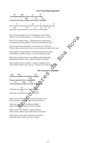 267
634. No presépio pequenino
D Em A D
No presépio pequenino, Deus é hoje nosso irmão
Em A7 D
E nos dá seu Corpo e Sangue, nesta Santa Comunhão
D Em A D
Para os homens que erravam nas trevas, lá do céu resplandece uma luz
Bm Em A A7 D A7
Hoje Deus visitou nossa terra / e nos deu o seu Filho Jesus
De uma flor germinada na terra / fecundada por sopro de Deus
Hoje um novo começo desponta, / e se abraçam a terra e os céus
Boas novas de grande alegria, / mensageiros do céu vêm cantar
E aos pastores um anjo anuncia: “Deus nasceu em Belém de Judá!”
Para nós nasceu hoje um menino, / do seu povo ele é o Salvador
Glória a Deus no mais alto dos céus, / paz aos homens aos quais tanto amou
Para os pobres e fracos da terra, / em Belém nasceu hoje um irmão
Ele humilha os soberbos e fortes, / e se faz dos pequenos o pão
Poderosos e grandes da terra, / nem souberam da grande alegria
Mas pastores e pobres vieram / adorar ao Senhor, com Maria
Hoje o mundo é de novo criado, / e a glória se espalha na terra:
Como irmãos, homens todos, uni-vos, / destruí vossas armas de guerra!
635. Fazemos Comunhão
Cm Fm G7
Fazemos comunhão construindo a unidade
Cm
É nossa vocação servir a comunidade
C7 Fm G7 Cm
Com Cristo nosso irmão, no sertão ou na cidade
G7 Cm
Falta gente pra colheita, há ovelha sem pastor
G7 Cm
Onde estão os operários do roçado do Senhor?
Quem visita os doentes? Quem constrói um mundo novo?
Quem proclama a salvação? Quem reúne nosso povo?
Nesta terra sou migrante, nordestino sofredor
Mas no meio do meu grupo, me tornei animador
Onde eu moro tem ministros, vocações especiais
Bispos, freiras, padres, leigos: todos servem como iguais
Somos pobres, pouca gente, uma Igreja em mutirão
Mas unidos num só povo, toda vida é vocação
A
n
u
n
c
i
a
d
o
r
e
s
d
a
B
o
a
N
o
v
a
 