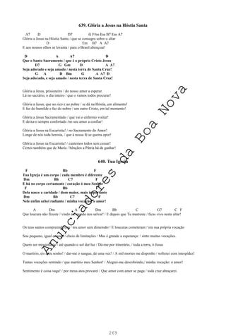 269
639. Glória a Jesus na Hóstia Santa
A7 D D7 G F#m Em B7 Em A7
Glória a Jesus na Hóstia Santa / que se consagra sobre o altar
D Em B7 A A7
E aos nossos olhos se levanta / para o Brasil abençoar!
D A A7 D
Que o Santo Sacramento / que é o próprio Cristo Jesus
D7 G Gm D A A7
Seja adorado e seja amado / nesta terra de Santa Cruz!
G A D Bm G A A7 D
Seja adorado, e seja amado / nesta terra de Santa Cruz!
Glória a Jesus, prisioneiro / do nosso amor a esperar
Lá no sacrário, o dia inteiro / que o vamos todos procurar!
Glória a Jesus, que ao rico e ao pobre / se dá na Hóstia, em alimento!
E faz do humilde e faz do nobre / um outro Cristo, em tal momento!
Glória a Jesus Sacramentado / que vai o enfermo visitar!
E deixa-o sempre confortado /no seu amor a confiar!
Glória a Jesus na Eucaristia! / no Sacramento do Amor!
Longe de nós toda heresia, / que à nossa fé se queira opor!
Glória a Jesus na Eucaristia! / cantemos todos sem cessar!
Certos também que de Maria / bênçãos a Pátria há de ganhar!
640. Tua Igreja
F Bb F
Tua Igreja é um corpo / cada membro é diferente
Dm Bb C7 F
E há no corpo certamente / coração ó meu Senhor
F Bb F
Dela nasce a caridade / dom maior, mais importante
Dm Bb C7 F
Nele enfim achei radiante / minha vocação: o amor!
A Dm A Dm Bb C G7 C F
Que loucura não fizeste / vindo ao mundo nos salvar! / E depois que Tu morreste / ficas vivo neste altar!
Os teus santos compreenderam / teu amor sem dimensão / E loucuras cometeram / em sua própria vocação
Sou pequeno, igual criança / cheio de limitações / Mas é grande a esperança: / sinto muitas vocações.
Quero ser missionário / até quando o sol der luz / Dá-me por itinerário, / toda a terra, ó Jesus
O martírio, eis meu sonho! / dar-me o sangue, de uma vez! / A mil mortes me disponho / sofrerei com intrepidez!
Tantas vocações sentindo / que martírio meu Senhor! / Alegrei-me descobrindo,/ minha vocação: o amor!
Sentimento é coisa vaga! / por meus atos provarei / Que amor com amor se paga / toda cruz abraçarei.
A
n
u
n
c
i
a
d
o
r
e
s
d
a
B
o
a
N
o
v
a
 