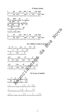 27
79. Reina, Senhor
F Bb Gm7 Bb/C F Bb Gm7 Bb/C
Reina, Senhor, neste santo Lugar / Aqui estamos pra Te exaltar
F Bb Gm7 Bb/C F Bb Gm7 Bb/C
Te entronizamos neste Templo Santo / Em união só pra Te adorar
Bb Bb/F Eb F
Nós Te exaltamos, Senhor, Te exaltamos
Bb Bb/F Eb F
Te glorificamos, Senhor, glorificamos
Bb Bb/F Bb Bb F/A
Te bendizemos, Senhor
Bb C Bb
E pra sempre cantaremos a Ti
C F
Louvores, ó Deus (BIS)
F Bb Gm7 Bb/C F Bb Gm7 Bb/C
Reina, Senhor, neste Santo Lugar / Aqui estamos pra Te exaltar
F Bb Gm7 Bb/C F Bb Gm7 Bb/C
Te entronizamos neste Templo Santo / Em união só pra Te adorar
80. A Bíblia é a Palavra de Deus
E E7 A Am E F#7 B7
A Bíblia é a Palavra de Deus semeada no meio do povo.
E E7 A Am
Que cresceu, cresceu e nos transformou,
E A/B E
ensinando-nos viver um mundo novo.
G#7 C#m B7 E E7
Deus é bom, nos ensina a viver, nos revela o caminho a seguir.
A Am G#m C#m F#7 B
Só no amor partilhando seus dons, sua presença iremos sentir.
G#7 C#m B7 E E7
Somos povo, o povo de Deus e formamos o Reino de irmãos.
A Am G#m C#m F#7 B
E a Palavra que é viva nos guia e alimenta a nossa união.
81. Eu sou o Caminho
C G C G
Eu sou o caminho, a verdade e a vida
Am F Fm C G C
Eu sou o caminho, a verdade e a vida
C F G C G C
Guardo no meu coração tua palavra para não te ofender
C F G C G C
Tua fala permanece para sempre, é eterna como o céu
C F G C G C
Minha boca sempre canta tua palavra, pois são justos teus preceitos
A
n
u
n
c
i
a
d
o
r
e
s
d
a
B
o
a
N
o
v
a
 