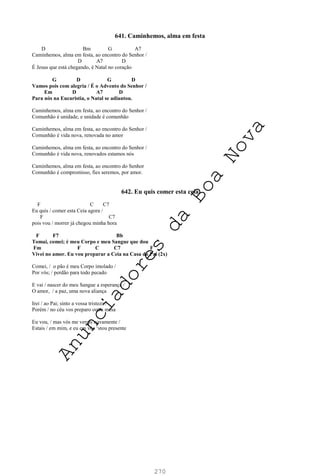 270
641. Caminhemos, alma em festa
D Bm G A7
Caminhemos, alma em festa, ao encontro do Senhor /
D A7 D
É Jesus que está chegando, é Natal no coração
G D G D
Vamos pois com alegria / É o Advento do Senhor /
Em D A7 D
Para nós na Eucaristia, o Natal se adiantou.
Caminhemos, alma em festa, ao encontro do Senhor /
Comunhão é unidade, e unidade é comunhão
Caminhemos, alma em festa, ao encontro do Senhor /
Comunhão é vida nova, renovada no amor
Caminhemos, alma em festa, ao encontro do Senhor /
Comunhão é vida nova, renovados estamos nós
Caminhemos, alma em festa, ao encontro do Senhor
Comunhão é compromisso, fies seremos, por amor.
642. Eu quis comer esta ceia
F C C7
Eu quis / comer esta Ceia agora /
F C7
pois vou / morrer já chegou minha hora
F F7 Bb
Tomai, comei; é meu Corpo e meu Sangue que dou
Fm F C C7 F
Vivei no amor. Eu vou preparar a Ceia na Casa do Pai (2x)
Comei, / o pão é meu Corpo imolado /
Por vós; / perdão para todo pecado
E vai / nascer do meu Sangue a esperança /
O amor, / a paz, uma nova aliança
Irei / ao Pai; sinto a vossa tristeza /
Porém / no céu vos preparo outra mesa
Eu vou, / mas vós me vereis novamente /
Estais / em mim, e eu em vós ‘stou presente
A
n
u
n
c
i
a
d
o
r
e
s
d
a
B
o
a
N
o
v
a
 