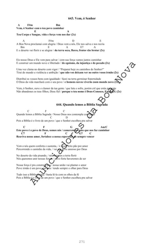 271
643. Vem, ó Senhor
A F#m Bm
Vem, ó Senhor com o teu povo caminhar
E A
Teu Corpo e Sangue, vida e força vem nos dar (2x)
A F#m D E
A Boa Nova proclamai com alegria / Deus vem a nós, Ele nos salva e nos recria
Bm E A E7 A
E o deserto vai florir e se alegrar / da terra seca, flores, frutos vão brotar (2x)
Eis nosso Deus e Ele vem para salvar / com sua força vamos juntos caminhar
E construir um mundo novo e libertado / do egoísmo, da injustiça e do pecado (2x)
Uma voz clama no deserto com vigor / “Preparai hoje os caminhos do Senhor!”
Tirai do mundo a violência e ambição / que não vos deixam ver no outro vosso irmão (2x)
Distribuí os vossos bens com igualdade / fazei na terra germinar fraternidade
O Deus da vida marchará com o seu povo / e homens novos viverão num mundo novo (2x)
Vem, ó Senhor, ouve o clamor da tua gente / que luta e sofre, porém crê que estás presente
Não abandones os teus filhos, Deus fiel / porque o teu nome é Deus-Conosco, Emanuel. (2x)
644. Quando lemos a Bíblia Sagrada
C F C G
Quando lemos a Bíblia Sagrada / Nosso Deus nos contempla com amor
C D G
Pois a Bíblia é o livro de um povo / que o Senhor escolheu pra salvar
C F G Am/C
Este povo é o povo de Deus, somos nós / comeremos o pão que nos faz caminhar
C7 F C G7 C
Reaviva nosso amor, fortalece a nossa esperança de sempre vencer
Vem a nós quem conforta e sustenta, / é Jesus feito pão por amor
Percorrendo o caminho da vida, / vai um povo ansioso por Deus
No deserto da vida pisando, / nós faremos a terra florir
Nós queremos unir nossas forças / povo forte haveremos de ser
Nossa força é pra construir paz / nossa união vai plantar o amor
Povo irmão é um povo que luta / tendo sempre o olhar para Deus
Tudo isso a Bíblia ensina / basta lê-la com os olhos da fé
Pois a Bíblia é o livro de um povo / que o Senhor escolheu pra salvar
A
n
u
n
c
i
a
d
o
r
e
s
d
a
B
o
a
N
o
v
a
 