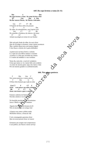 272
645. Da cepa brotou a rama (Is 11)
Dm A Dm
Da cepa brotou a rama / da rama brotou a flor
D7 Gm Dm A Dm
Da flor nasceu Maria, / de Maria o Salvador.
Gm C7 F7 Bb
O Espírito de Deus sobre ele pousará
E° A Dm
De saber, de entendimento, este Espírito será
Gm C7 F7 Bb
De conselho e fortaleza, de ciência e de temor
E° A7 Dm
Achará sua alegria no temor do seu Senhor
Não será pela ilusão do olhar, do ouvir dizer
Que ele irá julgar os homens, como é praxe acontecer
Mas o pobres desta terra com justiça julgará
E dos fracos o direito ele é quem defenderá
A palavra de sua boca ferirá o violento
E o sopro de seus lábios matará o avarento
A justiça é o cinto que circunda sua cintura
E o manto da lealdade é a sua vestidura
Neste dia, neste dia: o incrível verdadeiro
Coisa que nunca se viu: morar lobo com cordeiro
A comer do mesmo pasto, tigre, boi, burro e leão
Por um menino guiados se confraternizarão.
646. Nós somos pastores
F Dm Gm C
Nós somos pastores e vamos adorar
F Dm G C
O Deus feito homem que é pão no altar
Gm C7 F C7 F
Jesus vem nascer em cada cristão
Bb F C7 F
Jesus vem trazer a paz e a união
Estamos sedentos de fraternidade
Ouvidos atentos à voz da verdade
No humilde presépio o céu encontramos
Jesus e Maria a quem nós amamos
Alguém tão zeloso, um homem de fé
Nós só encontramos no amigo José
A Igreja com cantos celebra unida
Momentos felizes, a festa da vida
E nós comungando queremos dizer
Que em nossa pessoa Jesus vai nascer
Firmamos pra sempre real compromisso
E aos pobres, aos fracos o nosso serviço
A
n
u
n
c
i
a
d
o
r
e
s
d
a
B
o
a
N
o
v
a
 