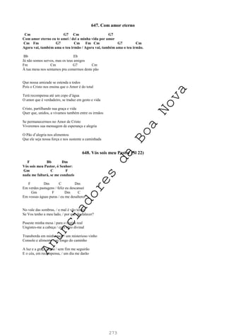 273
647. Com amor eterno
Cm G7 Cm G7
Com amor eterno eu te amei / dei a minha vida por amor
Cm Fm G7 Cm Fm Cm G7 Cm
Agora vai, também ama o teu irmão / Agora vai, também ama o teu irmão.
Bb Eb
Já não somos servos, mas os teus amigos
Fm Cm G7 Cm
À tua mesa nos sentamos pra comermos deste pão
Que nossa amizade se estenda a todos
Pois o Cristo nos ensina que o Amor é do total
Terá recompensa até um copo d’água
O amor que é verdadeiro, se traduz em gesto e vida
Cristo, partilhando sua graça e vida
Quer que, unidos, a vivamos também entre os irmãos
Se permanecermos no Amor de Cristo
Viveremos sua mensagem de esperança e alegria
O Pão d’alegria nos alimentou
Que ele seja nossa força e nos sustente a caminhada
648. Vós sois meu Pastor (Sl 22)
F Bb Dm
Vós sois meu Pastor, ó Senhor:
Gm C F
nada me faltará, se me conduzis
F Dm C Dm
Em verdes pastagens / feliz eu descansei
Gm F Dm C
Em vossas águas puras / eu me desalterei
No vale das sombras, / o mal é vão temer
Se Vos tenho a meu lado, / por que desfalecer?
Puseste minha mesa / para o festim real
Ungistes-me a cabeça / com óleo divinal
Transborda em minha taça / um misterioso vinho
Consolo e alimento / ao longo do caminho
A luz e a graça vossa / sem fim me seguirão
E o céu, em recompensa, / um dia me darão
A
n
u
n
c
i
a
d
o
r
e
s
d
a
B
o
a
N
o
v
a
 