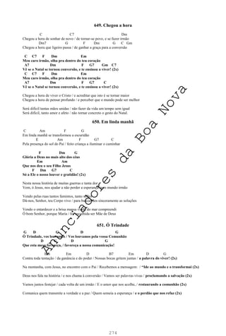 274
649. Chegou a hora
C C7 Dm
Chegou a hora de sonhar de novo / de tornar-se povo, e se fazer irmão
Dm7 G F Dm G C Gm
Chegou a hora que ligeiro passa / de ganhar a graça para a conversão
C C7 F Dm Em
Meu caro irmão, olha pra dentro do teu coração
A7 Dm F G7 Gm C7
Vê se o Natal se tornou conversão, e te ensinou a viver! (2x)
C C7 F Dm Em
Meu caro irmão, olha pra dentro do teu coração
A7 Dm F G7 C
Vê se o Natal se tornou conversão, e te ensinou a viver! (2x)
Chegou a hora de viver o Cristo / e acreditar que isto é se tornar maior
Chegou a hora de pensar profundo / e perceber que o mundo pode ser melhor
Será difícil tantas mãos unidas / não fazer da vida um tempo sem igual
Será difícil, tanto amor e afeto / não tornar concreto o gesto do Natal.
650. Em linda manhã
C Am F G
Em linda manhã se transformou a escuridão
E Am F G7 C
Pela presença do sol do Pai / feito criança a iluminar o caminhar
F Dm G
Glória a Deus no mais alto dos céus
Em Am
Que nos deu o seu Filho Jesus
F Dm G7 C
Só a Ele o nosso louvor e gratidão! (2x)
Nesta nossa história de muitas guerras e tanta dor
Vem, ó Jesus, nos ajudar a não perder a esperança num mundo irmão
Vendo pelas ruas tantos famintos, tanto sofrer
Dá-nos, Senhor, teu Corpo vivo / para buscarmos sinceramente as soluções
Vendo o entardecer e a brisa mansa vinda do mar compreendi
Ó bom Senhor, porque Maria / foi escolhida ser Mãe de Deus
651. Ó Trindade
G D G D G
Ó Trindade, vos louvamos / Vos louvamos pela vossa Comunhão
D G D G
Que esta mesa favoreça, / favoreça a nossa comunicação!
Bm Em D B7 Em D G
Contra toda tentação / da ganância e do poder / Nossas bocas gritem juntas / a palavra do viver! (2x)
Na montanha, com Jesus, no encontro com o Pai / Recebemos a mensagem: / “Ide ao mundo e o transformai (2x)
Deus nos fala na história / e nos chama à conversão / Vamos ser palavras vivas / proclamando a salvação (2x)
Vamos juntos festejar / cada volta de um irmão / E o amor que nos acolhe, / restaurando a comunhão (2x)
Comunica quem transmite a verdade e a paz / Quem semeia a esperança / e o perdão que nos refaz (2x)
A
n
u
n
c
i
a
d
o
r
e
s
d
a
B
o
a
N
o
v
a
 