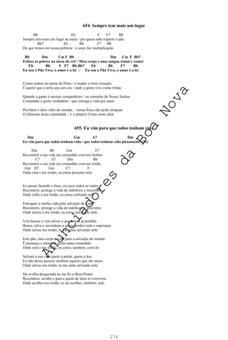 276
654. Sempre tem mais um lugar
Bb Eb F F7 Bb
Sempre tem mais um lugar na mesa / pra quem sabe repartir o pão
Bb7 Eb Bb F7 Bb
Do que temos em nossa pobreza / o amor faz multiplicação
Bb Dm Cm F Bb Dm Cm F Bb7
Felizes os pobres na mesa do rei! / Meu corpo e meu sangue tomai e comei
Eb Bb F F7 Bb Bb7 Eb Bb F7 Bb
Eu sou o Pão Vivo, o amor é a lei / Eu sou o Pão Vivo, o amor é a lei
Comer juntos no jantar de Deus / é mudar a triste situação
É querer que a terra seja um céu / onde a gente vive como irmão
Quando a gente é mesmo companheiro / no caminho de Nosso Senhor
Comunhão é gesto verdadeiro / que entrega a vida por amor
Pra bater o duro chão da estrada, / nossa força não pode minguar
O alimento desta caminhada / é o próprio Cristo neste altar
655. Eu vim para que todos tenham vida
Dm Gm A7 Dm
Eu vim para que todos tenham vida / que todos tenham vida plenamente (2x)
Dm Bb Gm E7
Reconstrói a tua vida em comunhão com teu Senhor
C7 A7 Dm Bb
Reconstrói a tua vida em comunhão com teu irmão
Gm D7 Gm C7 F
Onde está o teu irmão, eu estou presente nele
Eu passei fazendo o bem, eu curei todos os males
Reconstrói, protege a vida de indefesos e inocentes
Onde sofre o teu irmão, eu estou sofrendo nele
Entreguei a minha vida pela salvação de todos
Reconstrói, protege a vida de indefesos e inocentes
Onde morre o teu irmão, eu estou morrendo nele
Vim buscar e vim salvar o que estava já perdido
Busca, salva e reconduze a quem perdeu toda a esperança
Onde salvas teu irmão, tu me estás salvando nele
Este pão, meu corpo e vida para a salvação do mundo
É presença e alimento nesta santa comunhão
Onde está o teu irmão, eu estou, também, com ele
Salvará a sua vida quem a perde, quem a doa
Eu não deixo perecer nenhum aqueles que são meus
Onde salvas teu irmão, tu me estás salvando nele
Da ovelha desgarrada eu me fiz o Bom Pastor
Reconduze, acolhe e guia a quem de mim se extraviou
Onde acolhes teu irmão, tu me acolhes, também, nele
A
n
u
n
c
i
a
d
o
r
e
s
d
a
B
o
a
N
o
v
a
 