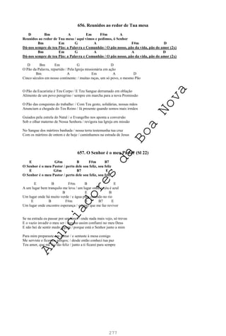 277
656. Reunidos ao redor de Tua mesa
D Bm A Em F#m A
Reunidos ao redor de Tua mesa / aqui vimos e pedimos, ó Senhor
Bm Em G A F#m D
Dá-nos sempre de teu Pão: a Palavra e Comunhão / O pão nosso, pão da vida, pão do amor (2x)
Bm Em G A A D
Dá-nos sempre de teu Pão: a Palavra e Comunhão / O pão nosso, pão da vida, pão do amor (2x)
D Bm Em G D
O Pão da Palavra, repartido / Pela Igreja missionária em ação
Bm A Em A D
Cinco séculos em nosso continente: / muitas raças, um só povo, o mesmo Pão
O Pão da Eucaristia é Teu Corpo / E Teu Sangue derramado em oblação
Alimento de um povo peregrino / sempre em marcha para a nova Promissão
O Pão das conquistas do trabalho: / Com Teu gesto, solidárias, nossas mãos
Anunciam a chegada do Teu Reino / Já presente quando somos mais irmãos
Guiados pela estrela do Natal / o Evangelho nos aponta a conversão
Sob o olhar materno de Nossa Senhora / revigora tua Igreja em missão
No Sangue dos mártires banhada / nossa terra testemunha tua cruz
Com os mártires de ontem e de hoje / caminhamos na estrada de Jesus
657. O Senhor é o meu Pastor (Sl 22)
E G#m B F#m B7
O Senhor é o meu Pastor / perto dele sou feliz, sou feliz
E G#m B7 E
O Senhor é o meu Pastor / perto dele sou feliz, sou feliz
E B F#m B E
A um lugar bem tranquilo me leva / um lugar onde o céu é azul
B E B
Um lugar onde há muito verde / e água pura catando no rio
E B F#m B B7 E
Um lugar onde encontro esperança / e a paz que me faz reviver
Se na estrada eu passar por um túnel / onde nada mais vejo, só trevas
E o vazio invadir o meu ser / mesmo assim confiarei no meu Deus
E não hei de sentir medo algum / porque está o Senhor junto a mim
Para mim preparaste um jantar / e sentaste à mesa comigo
Me serviste e ficamos amigos; / desde então conheci tua paz
Teu amor, que me faz tão feliz / junto a ti ficarei para sempre
A
n
u
n
c
i
a
d
o
r
e
s
d
a
B
o
a
N
o
v
a
 
