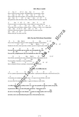 279
661. Doce é sentir
C Em F G7 C Am Em F G7
Doce é sentir em meu coração / humildemente, vai nascendo o amor
C Em F G7 C Am Em F G7 C
Doce é saber, não estou sozinho / sou uma parte de uma imensa vida
Am Em F G7 C Am Em F G7 C
Que generosa, reluz em torno a mim, / imenso dom do Teu amor sem fim
C Em F G7 C Am Em F G7
O céu nos deste e as estrelas claras / nosso irmão sol, nossa irmã a lua
C Em F G7 C Am Em F G7 C
Nossa mãe terra, com frutos, campos, flores, / o fogo e o vento, o ar e a água pura
Am Em F G7 C Am Em F G7 C
Fonte de vida de tua criatura / imenso dom do Teu amor sem fim
Am Em F G7 C
Imenso dom do Teu amor sem fim
662. Faz-me Fiel (Jesus Eucaristia)
D A Bm Bm/A G Em G A7
Jesus, Jesus Eucaristia, fruto do ventre sagrado da sempre Virgem Maria
D A7 Bm Bm/A G A7 D A7
Inunda-me de amor, amor que não se mede e que de si esquece para cuidar do outro.
D G A A7 D A7
Faz-me fiel ao sacrifício que me pedes, me entregando dia a dia
D D7 G A A7 D
Faz-me fiel, completamente fiel, me imolando no altar do vosso amor
D A Bm Bm/A G Em G A7
Jesus hóstia, sacramento de amor, alimento das almas, antecipação do céu
D A7 Bm
Faz-me pobre e humilde, à vossa semelhança.
Bm/A G A7 D A7
Que eu despreze honras e pompas, renunciando minha vontade
663. A ovelha sou eu
A E D A E D A
Lá vai o pastor a procura da ovelha que se perdeu / a procura do olhar que se desviou do seu (2x)
E D E D
A encontrou em campos que não são seus / e viu que em suas feridas a dor está
E D E D
em seus olhos há somente a solidão / e agora só deseja ao redil voltar.
A E D Bm
A ovelha sou eu / e não conheço outra voz / por isso quando eu fugi me cansei, me perdi,
E E7 A
eu procurava outra voz mas não pude encontrar / hoje posso ouvir
E E7 D Bm
de novo a voz do pastor a me chamar / e assim eu compreendi se de ti eu fugir
E E7 A
noventa e nove ou mais deixarás para trás e irás me buscar! (2x)
A
n
u
n
c
i
a
d
o
r
e
s
d
a
B
o
a
N
o
v
a
 