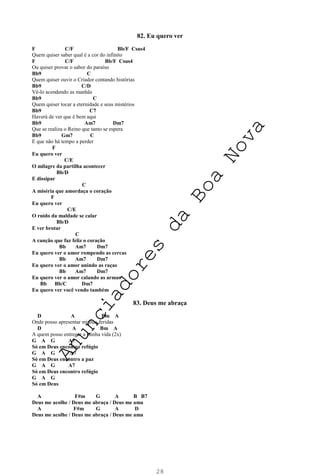 28
82. Eu quero ver
F C/F Bb/F Csus4
Quem quiser saber qual é a cor do infinito
F C/F Bb/F Csus4
Ou quiser provar o sabor do paraíso
Bb9 C
Quem quiser ouvir o Criador contando histórias
Bb9 C/D
Vê-lo acendendo as manhãs
Bb9 C
Quem quiser tocar a eternidade e seus mistérios
Bb9 C7
Haverá de ver que é bem aqui
Bb9 Am7 Dm7
Que se realiza o Reino que tanto se espera
Bb9 Gm7 C
E que não há tempo a perder
F
Eu quero ver
C/E
O milagre da partilha acontecer
Bb/D
E dissipar
C
A miséria que amordaça o coração
F
Eu quero ver
C/E
O ruído da maldade se calar
Bb/D
E ver brotar
C
A canção que faz feliz o coração
Bb Am7 Dm7
Eu quero ver o amor rompendo as cercas
Bb Am7 Dm7
Eu quero ver o amor unindo as raças
Bb Am7 Dm7
Eu quero ver o amor calando as armas
Bb Bb/C Dm7
Eu quero ver você vendo também
83. Deus me abraça
D A Bm A
Onde posso apresentar minhas feridas
D A Bm A
A quem posso entregar a minha vida (2x)
G A G A7
Só em Deus encontro refúgio
G A G A7
Só em Deus encontro a paz
G A G A7
Só em Deus encontro refúgio
G A G
Só em Deus
A F#m G A B B7
Deus me acolhe / Deus me abraça / Deus me ama
A F#m G A D
Deus me acolhe / Deus me abraça / Deus me ama
A
n
u
n
c
i
a
d
o
r
e
s
d
a
B
o
a
N
o
v
a
 